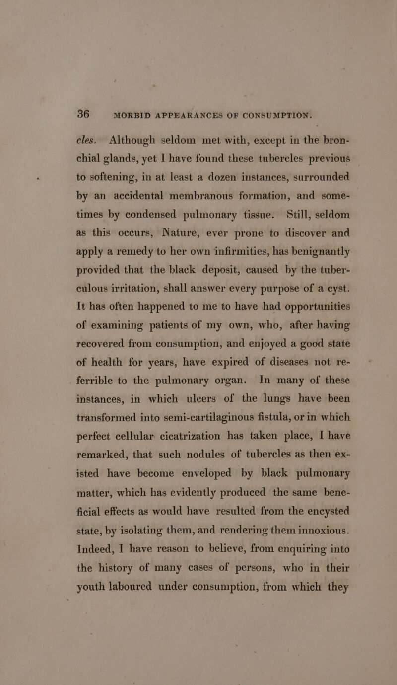 eles. Although seldom met with, except in the bron- chial glands, yet I have found these tubercles previous — to softening, in at least a dozen instances, surrounded by an accidental membranous formation, and some- times by condensed pulmonary tissue. Still, seldom as this occurs, Nature, ever prone to discover and apply a remedy to her own infirmities, has benignantly provided that the black deposit, caused by the tuber- culous irritation, shall answer every purpose of a cyst. It has often happened to me to have had opportunities of examining patients of my own, who, after having recovered from consumption, and enjoyed a good state of health for years, have expired of diseases not re- _ferrible to the pulmonary organ. In many of these instances, in which ulcers of the lungs have been transformed into semi-cartilaginous fistula, or in which perfect cellular cicatrization has taken place, I have remarked, that such nodules of tubercles as then ex- isted have become enveloped by black pulmonary matter, which has evidently produced the same bene- ficial effects as would have resulted from the encysted state, by isolating them, and rendering them innoxious. Indeed, I have reason to believe, from enquiring into the history of many cases of persons, who in their youth laboured under consumption, from which they