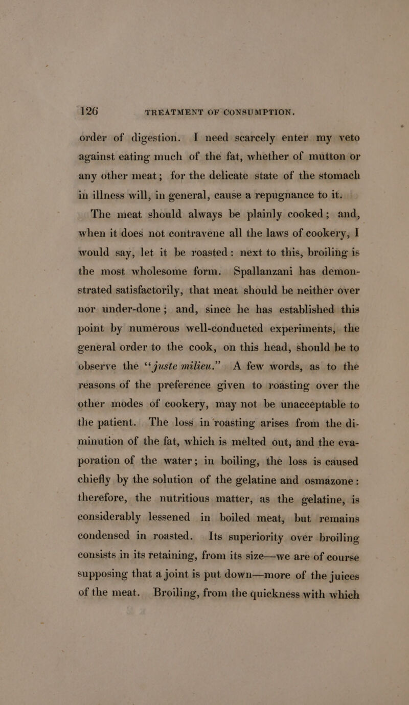 order of digestion. I need scarcely enter my veto against eating much of the fat, whether of mutton or any other meat; for the delicate state of the stomach in illness will, in general, cause a repugnance to it. The meat should always be plainly cooked; and, when it does not contravene all the laws of cookery, I would say, let it be roasted: next to this, broiling is the most wholesome form. Spallanzani has demon- strated satisfactorily, that meat should be neither over nor under-done; and, since he has established this point by numerous well-conducted experiments, the general order to the cook, on this head, should be to observe the ‘‘ juste milieu.” A few words, as to the reasons of the preference given to roasting over the other modes of cookery, may not be unacceptable to the patient. The loss in roasting arises from the di- minution of the fat, which is melted out, and the eva- poration of the water; in boiling, the loss is caused chiefly by the solution of the gelatine and osmazone: therefore, the nutritious matter, as the gelatine, is considerably lessened in boiled meat, but ‘remains condensed in roasted. Its superiority over broiling consists in its retaining, from its size—we are of course supposing that a joint is put down—more of the juices of the meat. Broiling, from the quickness with which