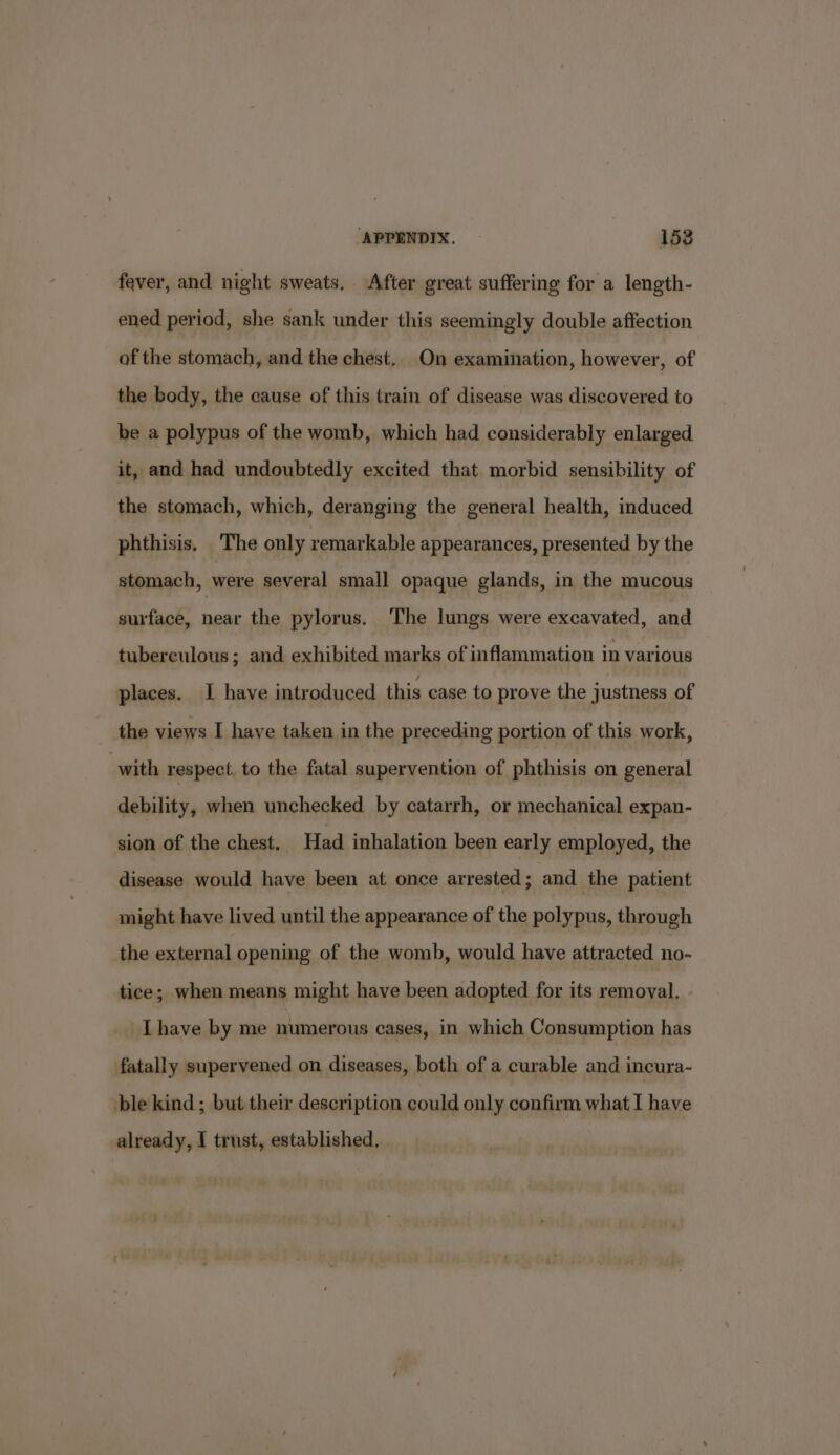 fever, and night sweats, After great suffering for a length- ened period, she sank under this seemingly double affection af the stomach, and the chest, On examination, however, of the body, the cause of this train of disease was discovered to be a polypus of the womb, which had considerably enlarged it, and had undoubtedly excited that morbid sensibility of the stomach, which, deranging the general health, induced phthisis. The only remarkable appearances, presented by the stomach, were several small opaque glands, in the mucous surface, near the pylorus. ‘The lungs were excavated, and tuberculous; and exhibited marks of inflammation in various places. I have introduced this case to prove the justness of the views I have taken in the preceding portion of this work, with respect, to the fatal supervention of phthisis on general debility, when unchecked by catarrh, or mechanical expan- sion of the chest. Had inhalation been early employed, the disease would have been at once arrested; and the patient might have lived until the appearance of the polypus, through the external opening of the womb, would have attracted no- tice; when means might have been adopted for its removal. Ihave by me numerous cases, in which Consumption has fatally supervened on diseases, both of a curable and incura- ble kind ; but their description could only confirm what I have already, I trust, established,