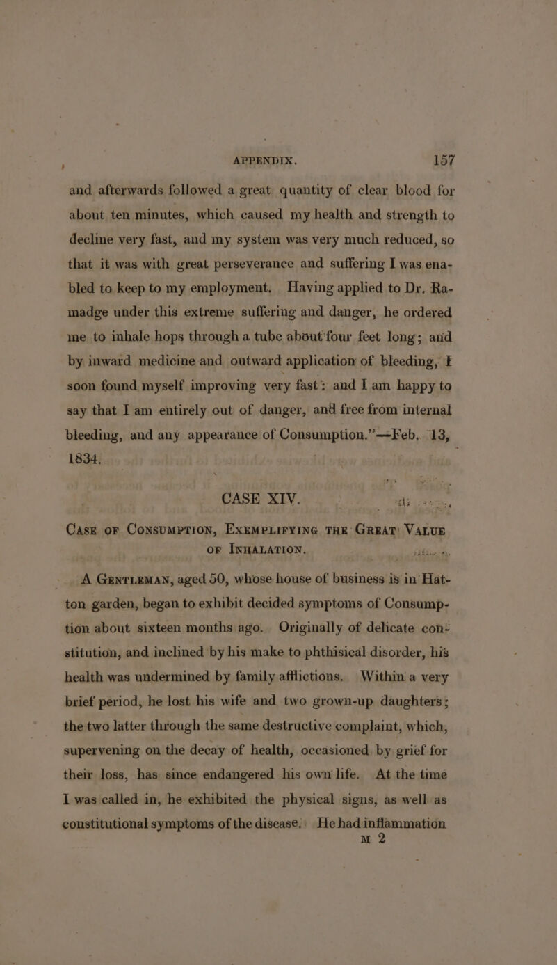 and afterwards followed a great quantity of clear blood for about, ten minutes, which caused my health and strength to declime very fast, and my system was very much reduced, so that it was with great perseverance and suffering I was ena- bled to keep to my employment. Having applied to Dr, Ra- madge under this extreme suffering and danger, he ordered me to inhale hops through a tube about'four feet long; and by inward medicine and outward application of bleeding, E soon found myself improving very fast: and I am happy to say that I am entirely out of danger, and free from internal bleeding, and any appearance of eaeapytie *—Feb,. 13, 1834, , CASE XIV. aces Case or CoNSUMPTION, EXEMPLIFYING THE GREAT: VALUE oF INHALATION. , _. A GentLeman, aged 50, whose house of business is in Hat- ton garden, began to exhibit decided symptoms of Consump- tion about sixteen months ago. Originally of delicate con- stitution, and inclined by his make to phthisical disorder, his health was undermined by family afflictions. Within a very brief period, he lost his wife and two grown-up daughters ; the two latter through the same destructive complaint, which, supervening on the decay of health, occasioned. by grief for their loss, has since endangered his own life. At the time I was called in, he exhibited the physical signs, as well as constitutional symptoms of the disease.. He had inflammation M 2