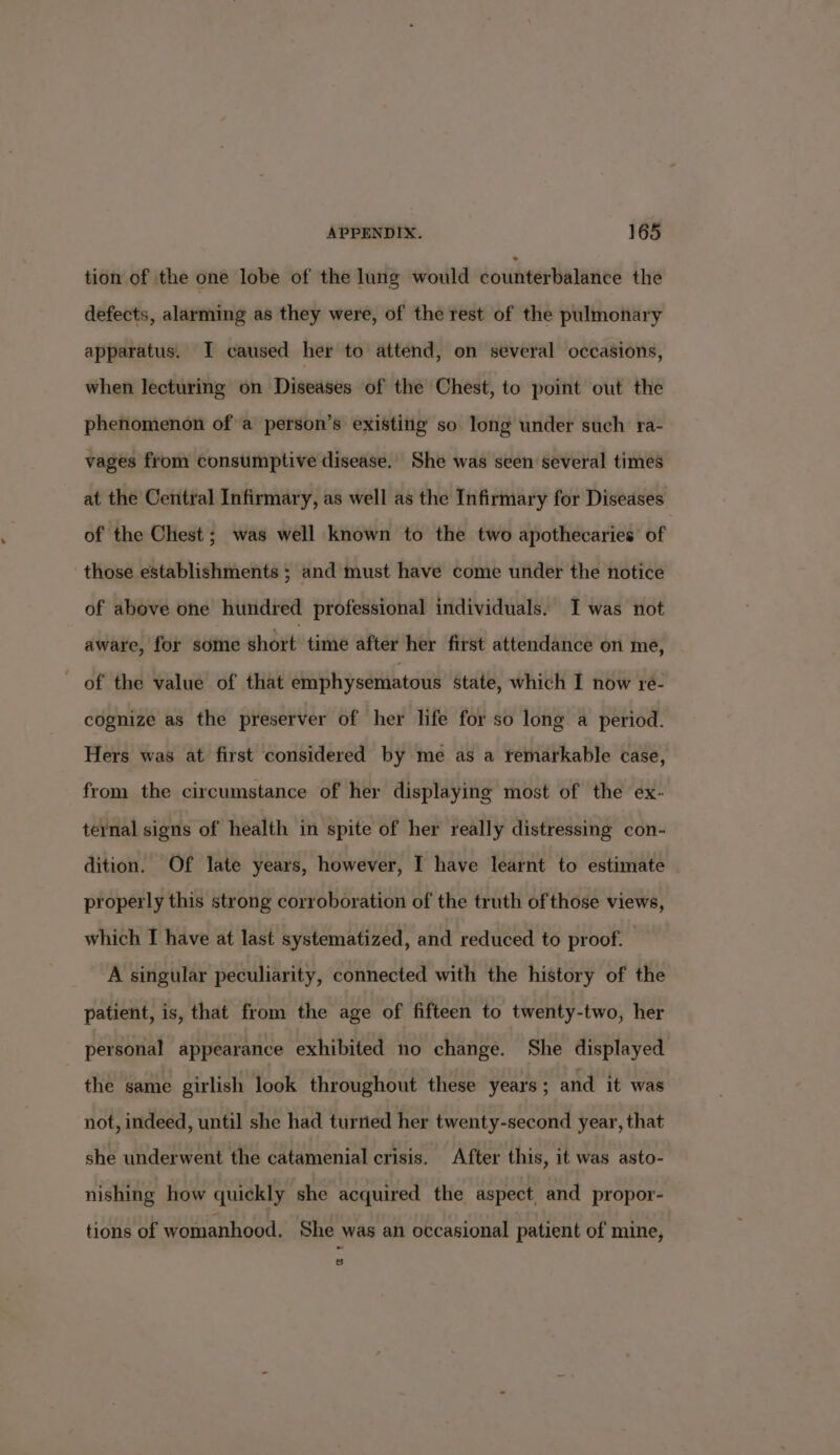 tion of the one lobe of the lung would dounterBalaniee the defects, alarming as they were, of the rest of the pulmonary apparatus. I caused her to attend, on several occasions, when lecturing on Diseases of the Chest, to point out the phenomenon of a person’s existing so long under such ra- vages from consumptive disease. She was seen several times at the Central Infirmary, as well as the Infirmary for Diseases of the Chest; was well known to the two apothecaries of those establishments ; and must have come under the notice of above one hundred professional individuals. I was not aware, for some short time after her first attendance on me, of the value of that emphysematous State, which I now re- cognize as the preserver of her life for so long a period. Hers was at first considered by me as a temarkable case, from the circumstance of her displaying most of the ex- ternal signs of health in spite of her really distressing con- dition. Of late years, however, I have learnt to estimate properly this strong corroboration of the truth of those views, which I have at last systematized, and reduced to proof. | A singular peculiarity, connected with the history of the patient, is, that from the age of fifteen to twenty-two, her personal appearance exhibited no change. She displayed the same girlish look throughout these years ; and it was not, indeed, until she had turried her twenty-second year, that she underwent the catamenial crisis. After this, it was asto- nishing how quickly she acquired the aspect, and propor- tions of womanhood. She was an occasional patient of mine, Ss