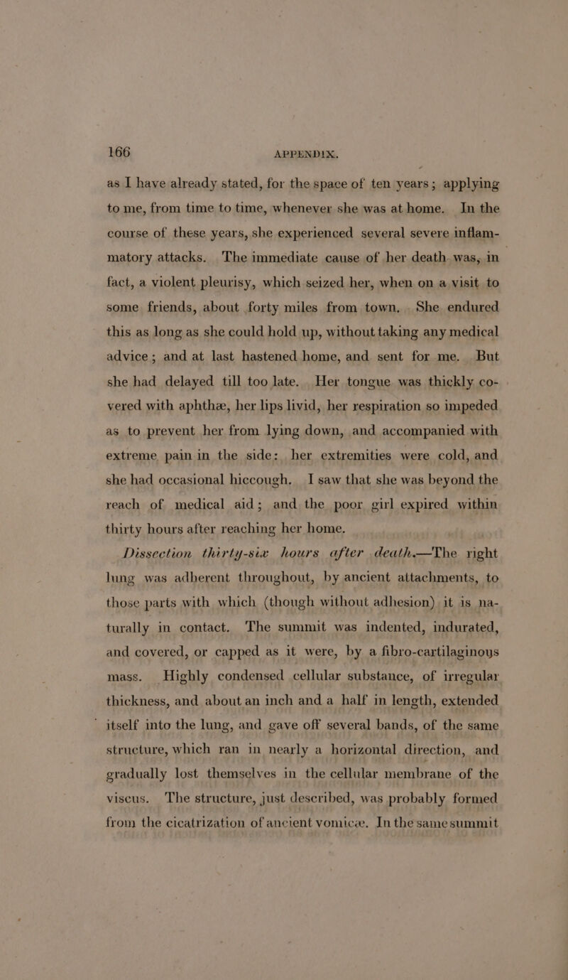 as I have already stated, for the space of ten years; applying to me, from time to time, whenever she was athome. In the course of these years, she experienced several severe inflam- matory attacks. The immediate cause of her death was, in . fact, a violent pleurisy, which seized her, when on a visit to some friends, about forty miles from town. . She endured this as long as she could hold up, without taking any medical advice; and at last hastened home, and sent for me. . But she had delayed till too late. Her tongue was thickly. co- vered with aphthee, her lips livid, her respiration so impeded as to prevent her from lying down, and accompanied with extreme pain in the side: her extremities were cold, and she had occasional hiccough. I saw that she was beyond the reach of medical aid; and the poor girl expired within thirty hours after reaching her home. Dissection thirty-six hours after death.—The right lung was adherent throughout, by ancient attachments, to those parts with which (though without adhesion) it is _na- turally in contact. The summit was indented, indurated, and covered, or capped as it were, by a fibro-cartilaginoys mass. Highly condensed cellular substance, of irregular thickness, and about an inch and a half in length, extended ' itself into the lung, and gave off several bands, of the same structure, which ran in nearly a horizontal direction, and gradually lost themselves in the cellular membrane of the viscus. The structure, just described, was probably formed from the cicatrization of ancient vomicee. Inthe samesummit