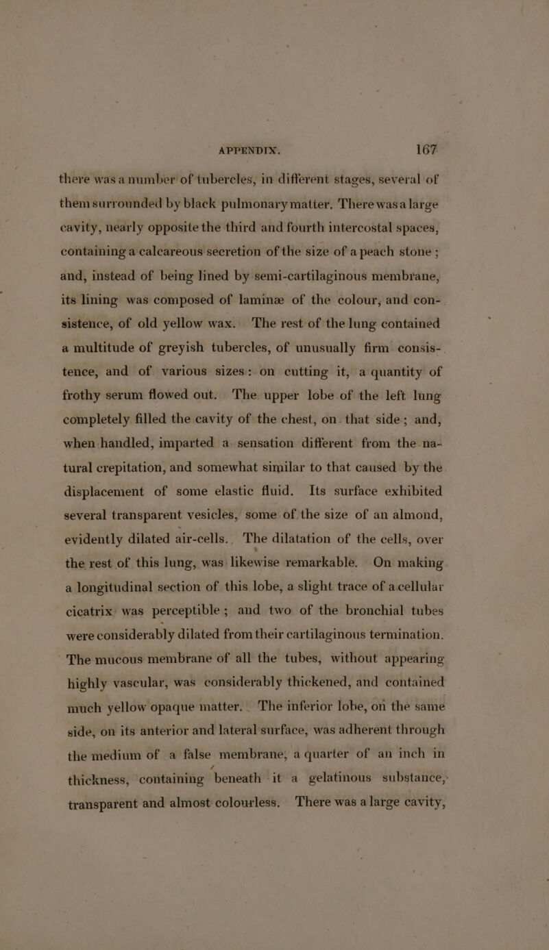 there was a number of tubercles, in different stages, several of them surrounded by black pulmonary matter, There wasa large cavity, nearly opposite the third and fourth intercostal spaces, containing a calcareous secretion of the size of a peach stone ; and, instead of being lined by semi-cartilaginous membrane, its lining was composed of laminz of the colour, and con- sistence, of old yellow wax. The rest of the lung contained a multitude of greyish tubercles, of unusually firm consis- tence, and of various sizes: on cutting it, a quantity of frothy serum flowed out. The upper lobe of the left lang completely filled the cavity of the chest, on. that side; and, when handled, imparted a. sensation different from the na- tural crepitation, and somewhat similar to that caused by the displacement of some elastic fluid. Its surface exhibited several transparent vesicles, some of the size of an almond, evidently dilated air-cells.. The dilatation of the cells, over the rest of this lung, was likewise remarkable. On making a longitudinal section of this lobe, a slight trace of acellular cicatrix’ was perceptible; and two of the bronchial tubes were considerably dilated from their cartilaginous termination. The mucous membrane of all the tubes, without appearing highly vascular, was considerably thickened, and contained much yellow opaque matter. - The inferior lobe, on the bagi side, on its anterior and lateral surface, was adherent through the medium of a false membrane, a quarter of an inch in thickness, containing henwaet -it a gelatinous substance, transparent and almost colourless. There was a large cavity,