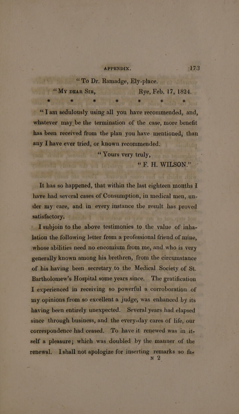 _ “To Dr. Ramadge, Ely-place. _ “My pgar Sir, . Rye, Feb. 17, 1824. * ” * * * *- * “Tam sedulously using all you have recommended, and, whatever may be the termination of the case, more benefit has been received from the plan you have- mentioned, than _ any [have ever tried, or known recommended. “* Yours very truly, “F. H. WILSON.” ' It has so happened, that within the last eighteen months I have had several cases of Consumption, in medical men, un- der my care, and in every instance the result has proved satisfactory. I subjoin to the above testimonies. to the value of: inha- lation the following letter from a professional friend of mine, whose abilities need no-encomium from me, and who is very generally known among his brethren, from the circumstance of his having been secretary to the Medical Society of St. Bartholomew’s Hospital some years since. The gratification I experienced in receiving so powerful a corroboration of my opinions from so excellent a judge, was enhanced by its having been entirely unexpected. Several years had elapsed since through business, and the every-day cares of life, our correspondence had ceased. ‘To have it renewed. was in it- self a pleasure; which was doubled by the manner of the renewal, Ishall not apologize for inserting remarks so fas N 2