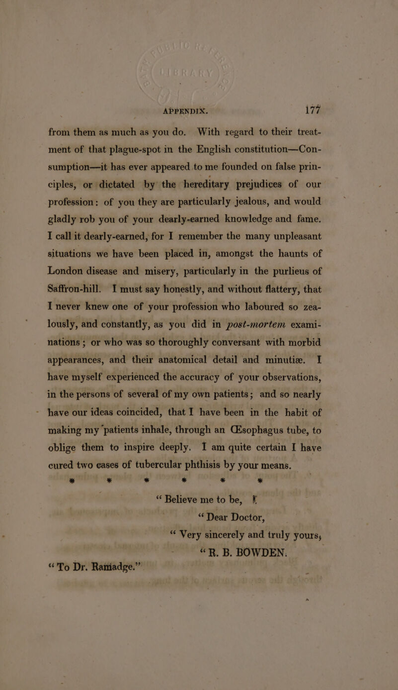 from them as much as you do. With regard to their treat- ment of that plague-spot in the English constitution—Con- sumption—it has ever appeared to me founded on false prin- ciples, or dictated by the hereditary prejudices of our profession: of you they are particularly Jealous, and would gladly rob you of your dearly-earned knowledge and fame. I call it dearly-earned, for I remember the many unpleasant situations we have been placed in, amongst the haunts of London disease and misery, particularly in the purlieus of Saffron-hill. 1 must say honestly, and without flattery, that I never knew one of your profession who laboured so zea- lously, and constantly, as you did in post-mortem exami- nations ; or who was so thoroughly conversant with morbid appearances, and their anatomical detail and minutie. I have myself experienced the accuracy of your observations, in the persons of several of my own patients; and so nearly - have our ideas coincided, that I have been in the habit of making my patients inhale, through an Csophagus tube, to oblige them to inspire deeply. I am quite certain I have cured two eases of tubercular phthisis by your means. ® &amp; “ * * * “ Believe me to be, § “Dear Doctor, “* Very sincerely and truly yours, “R, B. BOWDEN. “To Dr. Raniadge.””.