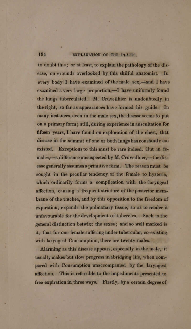 to doubt this; or at least, to explain the pathology of the dis- ease, on grounds overlooked by this skilful anatomist. In every body I have examined of the male sex,—and I have examined avery large proportion,—TI have uniformly found the lungs tuberculated. M. Cruveilhier is undoubtedly in the right, so far as appearances have formed his guide. In many instances, even in the male sex, the disease seems to put on a primary form; still, during experience in auscultation for fifteen years, I have found on exploration of the chest, that disease in the summit of one or both lungs has constantly co- existed, Exceptionsto this must be rare indeed. But in fe- males,—a difference unsuspected by M. Cruveilhier,—the dis- ease generally assumes a primitive form.. The reason must be sought in the peculiar tendency of the female to hysteria, which ordinarily forms a complication with the laryngeal affection, causing a frequent stricture of the posterior mem- brane of the trachea, and by this opposition to the freedom of expiration, expands the pulmonary tissue, so as to render it unfavourable for the development of tubercles. Such is the general distinction betwixt the sexes; and so well marked is it, that for one female suffering under tubercular, co-existing with laryngeal Consumption, there are twenty males. Alarming as this disease appears, especially in the male, it usually makes but slow progress in abridging life, when com- pared with Consumption unaccompanied by the laryngeal affection. This is referrible to the impediments presented to free expiration in three ways. Firstly, bya certain degree of