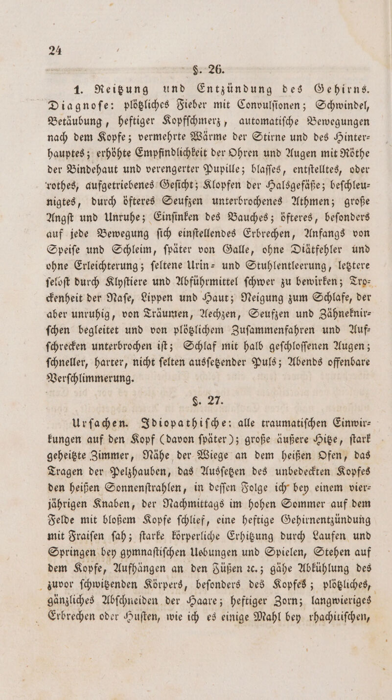 $. 26. 1. Reitzung und Entzündung des Gehirns. Diagnoſe: plötzliches Fieber mit Convulſionen; Schwindel, Betäubung, heftiger Kopfſchmerz, automatiſche Bewegungen nach dem Kopfe; vermehrte Wärme der Stirne und des Hinter— hauptes; erhöhte Empfindlichkeit der Ohren und Augen mit Röthe der Bindehaut und verengerter Pupille; blaſſes, entſtelltes, oder rothes, aufgetriebenes Geſicht; Klopfen der Halsgefäße; beſchleu— nigtes, durch öfteres Seufzen unterbrochenes Athmen; große Angſt und Unruhe; Einſinken des Bauches; öfteres, beſonders auf jede Bewegung ſich einſtellendes Erbrechen, Anfangs von Speiſe und Schleim, ſpäter von Galle, ohne Diätfehler und ohne Erleichterung; ſeltene Urin- und Stuhlentleerung, letztere ſeloſt durch Klyſtiere und Abführmittel ſchwer zu bewirken; Tro⸗ ckenheit der Naſe, Lippen und Haut; Neigung zum Schlafe, der aber unruhig, von Träumen, Aechzen, Seufzen und Zähneknir— ſchen begleitet und von plötzlichem Zuſammenfahren und Auf— ſchrecken unterbrochen iſt; Schlaf mit halb geſchloſſenen Augen; ſchneller, harter, nicht ſelten ausſetzender Puls; Abends offenbare Verſchlimmerung. . Urſachen. Idiopathiſche: alle traumatiſchen Einwir— kungen auf den Kopf (davon ſpäter); große äußere Hitze, ſtark geheitzte immer, Nähe der Wiege an dem heißen Ofen, das Tragen der Pelzhauben, das Ausſetzen des unbedeckten Kopfes den heißen Sonnenſtrahlen, in deſſen Folge ich bey einem vier— jährigen Knaben, der Nachmittags im hohen Sommer auf dem Felde mit bloßem Kopfe ſchlief, eine heftige Gehirnentzündung mit Fraiſen ſah; ſtarke körperliche Erhitzung durch Laufen und Springen bey gymnaſtiſchen Uebungen und Spielen, Stehen auf dem Kopfe, Aufhängen an den Füßen ꝛc.; gähe Abkühlung des zuvor ſchwitzenden Körpers, beſonders des Kopfes; plötzliches, gänzliches Abſchneiden der Haare; heftiger Zorn; langwieriges a Erbrechen oder Huſten, wie ich es einige Mahl bey rhachitiſchen,