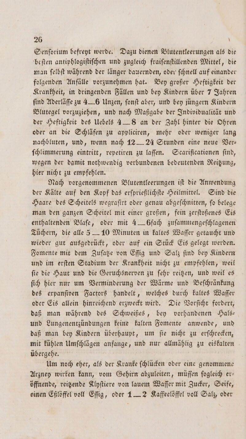 Senſorium befreyt werde. Dazu dienen Blutentleerungen als die beſten antiphlogiſtiſchen und zugleich fraiſenſtillenden Mittel, die man ſelbſt während der länger dauernden, oder ſchnell auf einander folgenden Anfälle vorzunehmen hat. Bey großer Heftigkeit der Krankheit, in dringenden Fällen und bey Kindern über 7 Jahren find Aderläſſe zu 4—6 Unzen, fonft aber, und bey jüngern Kindern Blutegel vorzuziehen, und nach Maßgabe der Individualität und der Heftigkeit des Uebels 4 — 8 an der Zahl hinter die Ohren oder an die Schläfen zu appliciren, mehr oder weniger lang nachbluten, und, wenn nach 12 — 24 Stunden eine neue Ver: ſchlimmerung eintritt, repetiren zu laſſen. Scarificationen ſind, wegen der damit nothwendig verbundenen bedeutenden Reitzung, hier nicht zu empfehlen. Nach vorgenommenen Blutentleerungen iſt die Anwendung der Kälte auf den Kopf das erſprießlichſte Heilmittel. Sind die Haare des Scheitels wegraſirt oder genau abgeſchnitten, ſo belege man den ganzen Scheitel mit einer großen, fein zerſtoßenes Eis enthaltenden Blaſe, oder mit 4 — 6fach zuſammengeſchlagenen Tüchern, die alle 5 — 10 Minuten in kaltes Waſſer getaucht und wieder gut ausgedrückt, oder auf ein Stück Eis gelegt werden. Fomente mit dem Zuſatze von Eſſig und Salz ſind bey Kindern und im erſten Stadium der Krankheit nicht zu empfehlen, weil ſie die Haut und die Geruchsnerven zu ſehr reitzen, und weil es ſich hier nur um Verminderung der Wärme und Beſchränkung des expanſiven Factors handelt, welches durch kaltes Waſſer oder Eis allein hinreichend erzweckt wird. Die Vorſicht fordert, daß man während des Schweißes, bey vorhandenen Hals— und Lungenentzündungen keine kalten Fomente anwende, und daß man bey Kindern überhaupt, um fie nicht zu erſchrecken, mit kühlen Umſchlägen anfange, und nur allmählig zu eiskalten übergehe. | Um noch eher, als der Kranke ſchlücken oder eine genommene Arzney wirken kann, vom Gehirn abzuleiten, müſſen ſogleich er— öffnende, reitzende Klyſtiere von lauem Waſſer mit Zucker, Seife, einen Eßlöffel voll Eſſig, oder 1 — 2 Kaffeelöffel voll Salz, oder