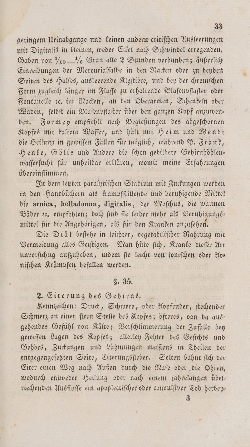 geringem Urinabgange und keinen andern critifchen Ausleerungen mit Digitalis in kleinen, weder Eckel noch Schwindel erregenden, Gaben von ½0 — 7 Gran alle 2 Stunden verbunden; äußerlich Einreibungen der Mercurialſalbe in den Nacken oder zu beyden Seiten des Halſes, ausleerende Klyſtiere, und bey der chroniſchen Form zugleich länger im Fluſſe zu erhaltende Blaſenpflaſter oder Fontanelle ꝛc. im Nacken, an den Oberarmen, Schenkeln oder Waden, ſelbſt ein Blaſenpflaſter über den ganzen Kopf anzumwen- den. Formey empfiehlt noch Begießungen des abgeſchornen Kopfes mit kaltem Waſſer, und hält mit Heim und Wendt die Heilung in gewiſſen Fällen für möglich, während P. Frank, Henke, Gölis und Andere die ſchon gebildete Gehirnhöhlen— waſſerſucht für unheilbar erklären, womit meine Erfahrungen übereinſtimmen. In dem letzten paralytiſchen Stadium mit Zuckungen werden in den Handbüchern als krampfſtillende und beruhigende Mittel die arnica, belladonna, digitalis, der Moſchus, die warmen Bäder ꝛc. empfohlen; doch find fie leider mehr als Beruhigungs mittel für die Angehörigen, als für den Kranken anzuſehen. f Die Diät beſtehe in leichter, vegetabiliſcher Nahrung mit Vermeidung alles Geiſtigen. Man hüte ſich, Kranke dieſer Art unvorſichtig aufzuheben, indem ſie leicht von mischer oder klo⸗ niſchen Krämpfen befallen werden. $. 35. 2. Eiterung des Gehirns. Kennzeichen: Druck, Schwere, oder klopfender, ftechender Schmerz an einer firen Stelle des Kopfes; öfteres, von da aus- gehendes Gefühl von Kälte; Verſchlimmerung der Zufälle bey gewiſſen Lagen des Kopfes; allerley Fehler des Geſichts und Gehörs, Zuckungen und Lähmungen meiſtens in Theilen der entgegengeſetzten Seite, Eiterungsfieber. Selten bahnt ſich der Eiter einen Weg nach Außen durch die Naſe oder die Ohren, wodurch entweder Heilung oder nach einem jahrelangen übel— riechenden Ausfluſſe ein apoplectiſcher oder convulſiver Tod herbey— 3