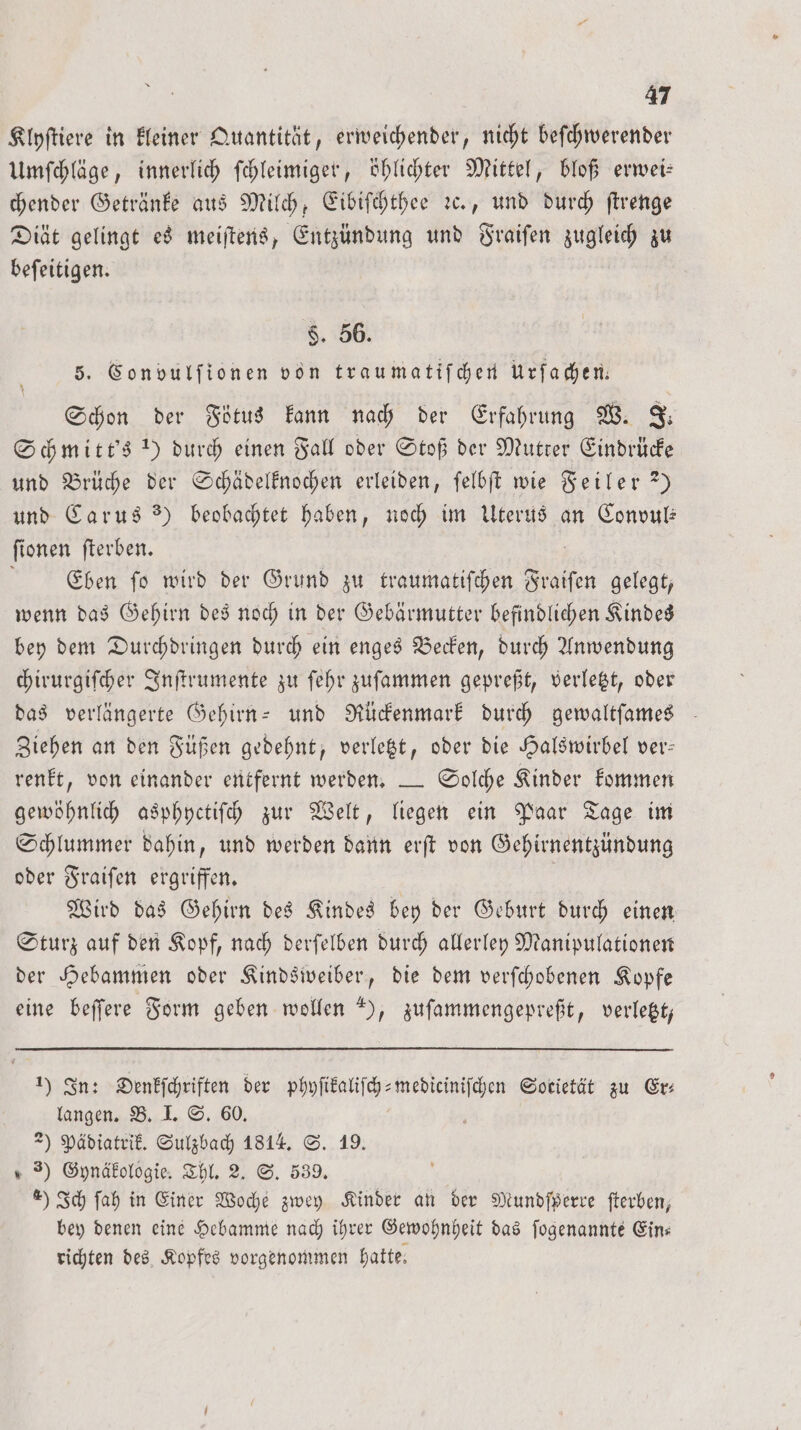 Klyſtiere in kleiner Quantität, erweichender, nicht beſchwerender Umſchläge, innerlich ſchleimiger, öhlichter Mittel, bloß erwei— chender Getränke aus Milch, Eibiſchthee ꝛc., und durch ſtrenge Diät gelingt es meiſtens, Entzündung und Fraiſen zugleich zu beſeitigen. $. 56. 5. Con vulſionen von traumatiſchen Urfachen— Schon der Fötus kann nach der Erfahrung W. J. Schmitt's !) durch einen Fall oder Stoß der Mutter Eindrücke und Brüche der Schädelknochen erleiden, ſelbſt wie Feiler?) und Carus) beobachtet haben, noch im Uterus an Convul— ſionen ſterben. Eben ſo wird der Grund zu traumatiſchen Fraiſen gelegt, wenn das Gehirn des noch in der Gebärmutter befindlichen Kindes bey dem Durchdringen durch ein enges Becken, durch Anwendung chirurgiſcher Inſtrumente zu ſehr zuſammen gepreßt, verletzt, oder das verlängerte Gehirn- und Rückenmark durch gewaltſames Ziehen an den Füßen gedehnt, verletzt, oder die Halswirbel ver— renkt, von einander entfernt werden. — Solche Kinder kommen gewöhnlich asphyctiſch zur Welt, liegen ein Paar Tage im Schlummer dahin, und werden dann erſt von Gehirnentzündung oder Fraiſen ergriffen. Wird das Gehirn des Kindes bey der Geburt durch einen Sturz auf den Kopf, nach derſelben durch allerley Manipulationen der Hebammen oder Kindsweiber, die dem verſchobenen Kopfe eine beſſere Form geben wollen ), zuſammengepreßt, verletzt, 1) In: Denkſchriften der phyſikaliſch-mediciniſchen Societät zu Er⸗ langen. B. I. S. 60. 2) Pädiatrik. Sulzbach 1814. S. 19. 3) Gynäkologie. Thl. 2. S. 539. 4) Ich ſah in Einer Woche zwey Kinder an der Mundſperre ſterben, bey denen eine Hebamme nach ihrer Gewohnheit das ſogenannte Ein— richten des Kopfes vorgenommen hatte; *