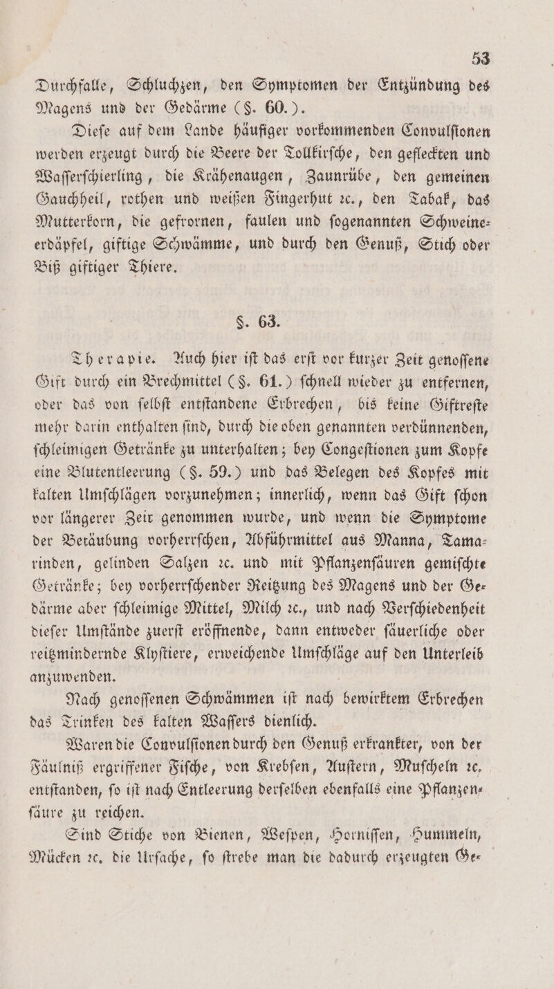 Durchfalle, Schluchzen, den Symptomen der Entzündung des Magens und der Gedärme ($. 60.). Dieſe auf dem Lande häufiger vorkommenden Convulſionen werden erzeugt durch die Beere der Tollkirſche, den gefleckten und Waſſerſchierling, die Krähenaugen, Zaunrübe, den gemeinen Gauchheil, rothen und weißen Fingerhut ꝛc., den Tabak, das Mutterkorn, die gefrornen, faulen und ſogenannten Schweine: erdäpfel, giftige Schwämme, und durch den Genuß, Stich oder Biß giftiger Thiere. $. 63. Therapie. Auch hier iſt das erſt vor kurzer Zeit genoſſene Gift durch ein Brechmittel (§. 61.) ſchnell wieder zu entfernen, oder das von ſelbſt entſtandene Erbrechen, bis keine Giftreſte mehr darin enthalten ſind, durch die oben genannten verdünnenden, ſchleimigen Getränke zu unterhalten; bey Congeſtionen zum Kopfe eine Blutentleerung (§. 59.) und das Belegen des Kopfes mit kalten Umſchlägen vorzunehmen; innerlich, wenn das Gift ſchon vor längerer Zeir genommen wurde, und wenn die Symptome der Betäubung vorherrſchen, Abführmittel aus Manna, Tama- rinden, gelinden Salzen ꝛc. und mit Pflanzenſäuren gemiſchte Getränke; bey vorherrſchender Reitzung des Magens und der Ge— därme aber ſchleimige Mittel, Milch ꝛc., und nach Verſchiedenheit dieſer Umſtände zuerſt eröffnende, dann entweder ſäuerliche oder reitzmindernde Klyſtiere, erweichende Umſchläge auf den Unterleib anzuwenden. Nach genoſſenen Schwämmen iſt nach bewirktem Erbrechen das Trinken des kalten Waſſers dienlich. Waren die Convulſionen durch den Genuß erkrankter, von der Fäulniß ergriffener Fiſche, von Krebſen, Auſtern, Muſcheln ꝛc. entſtanden, fo iſt nach Entleerung derſelben ebenfalls eine Pflanzen. ſäure zu reichen. | Sind Stiche von Bienen, Weſpen, Horniſſen, Hummeln, Mücken ꝛc. die Urſache, ſo ſtrebe man die dadurch erzeugten Ge⸗