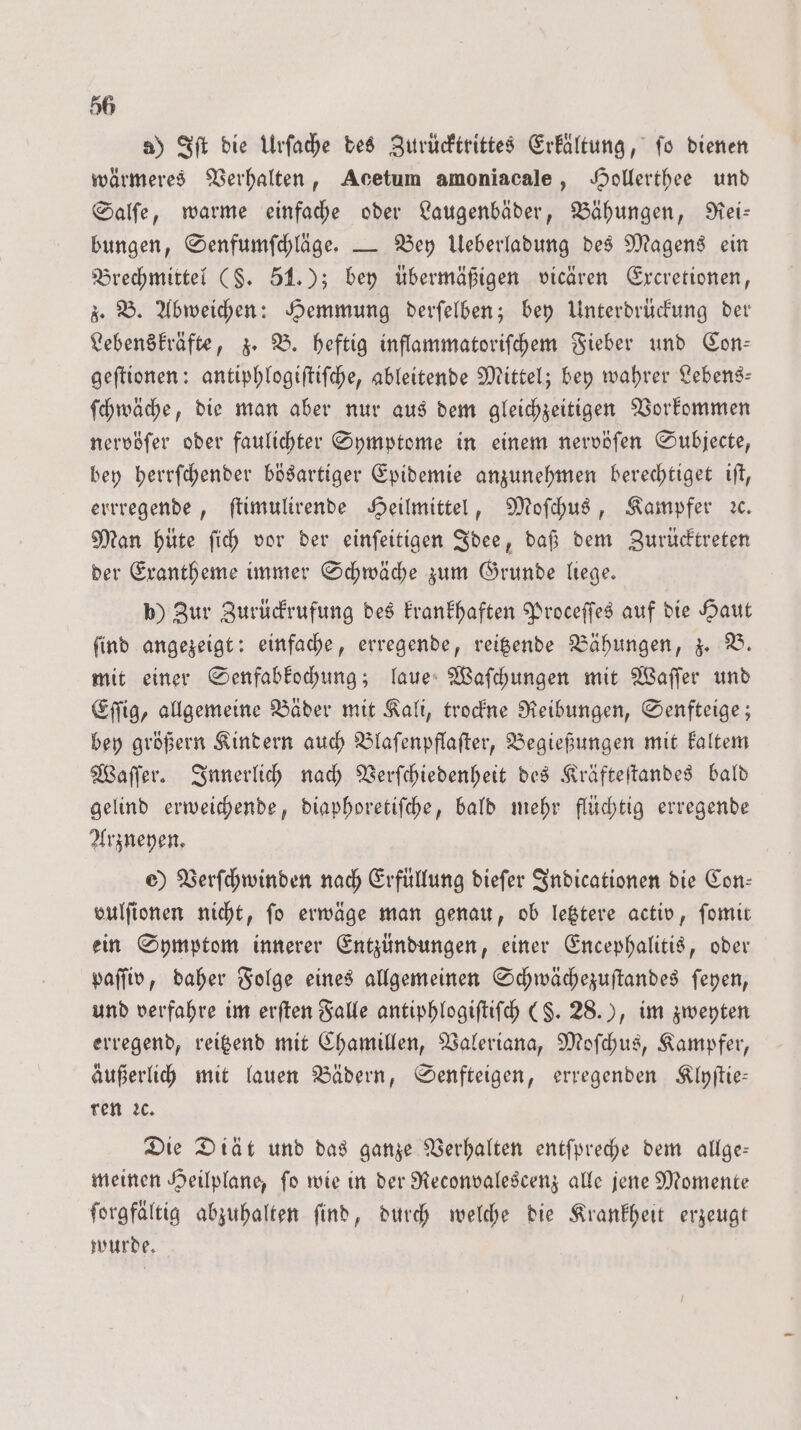 a) Iſt die Urſache des Zurücktrittes Erkältung, fo dienen wärmeres Verhalten, Acetum amoniacale, Hollerthee und Salſe, warme einfache oder Laugenbäder, Bähungen, Rei— bungen, Senfumſchläge. — Bey Ueberladung des Magens ein Brechmittel (§. 51.); bey übermäßigen vicären Excretionen, z. B. Abweichen: Hemmung derſelben; bey Unterdrückung der Lebenskräfte, z. B. heftig inflammatoriſchem Fieber und Con— geſtionen: antiphlogiſtiſche, ableitende Mittel; bey wahrer Lebens: ſchwäche, die man aber nur aus dem gleichzeitigen Vorkommen nervöſer oder faulichter Symptome in einem nervöſen Subjecte, bey herrſchender bösartiger Epidemie anzunehmen berechtiget iſt, errregende, ſtimulirende Heilmittel, Moſchus, Kampfer ꝛc. Man hüte ſich vor der einſeitigen Idee, daß dem Zurücktreten der Exantheme immer Schwäche zum Grunde liege. b) Zur Zurückrufung des krankhaften Proceſſes auf die Haut ſind angezeigt: einfache, erregende, reitzende Bähungen, z. B. mit einer Senfabkochung; laue Waſchungen mit Waſſer und Eſſig, allgemeine Bäder mit Kali, trockne Reibungen, Senfteige; bey größern Kindern auch Blaſenpflaſter, Begießungen mit kaltem Waſſer. Innerlich nach Verſchiedenheit des Kräfteſtandes bald gelind erweichende, diaphoretiſche, bald mehr flüchtig erregende Arzneyen. e) Verſchwinden nach Erfüllung dieſer Indicationen die Con— vulſionen nicht, fo erwäge man genau, ob letztere activ, ſomit ein Symptom innerer Entzündungen, einer Encephalitis, oder paſſiv, daher Folge eines allgemeinen Schwächezuſtandes ſeyen, und verfahre im erſten Falle antiphlogiſtiſch ($. 28.), im zweyten erregend, reitzend mit Chamillen, Valeriana, Moſchus, Kampfer, äußerlich mit lauen Bädern, Senfteigen, erregenden Klyſtie— ren ꝛc. Die Diät und das ganze Verhalten entſpreche dem allge— meinen Heilplane, ſo wie in der Reconvalescenz alle jene Momente ſorgfältig abzuhalten ſind, durch welche die Krankheit erzeugt wurde.