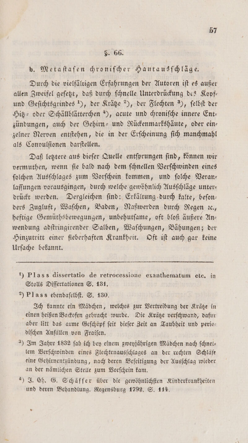 3. 66. p. Metaſtaſen chroniſcher Hautausſchläge. Durch die vielfältigen Erfahrungen der Autoren iſt es außer allen Zweifel geſetzt, daß durch ſchnelle Unterdrückung de? Kopf— und Geſichtsgrindes 1), der Krätze 2), der Flechten ), ſelbſt der Hitz oder Schällblätterchen ), acute und chroniſche innere Ent: zündungen, auch der Gehirn- und Rückenmarkshäute, oder ein— zelner Nerven entſtehen, die in der Erſcheinung ſich manchmahl als Convulſionen darſtellen. Daß letztere aus dieſer Quelle entſprungen ſind, können wir vermuthen, wenn ſie bald nach dem ſchnellen Verſchwinden eines ſolchen Ausſchlages zum Vorſchein kommen, und ſolche Veran: laſſungen vorausgingen, durch welche gewöhnlich Ausſchläge unter— drückt werden. Dergleichen ſind: Erkältung durch kalte, beſon— ders Zugluft, Waſchen, Baden, Naßwerden durch Regen ꝛc., heftige Gemüthsbewegungen, unbehutſame, oft bloß äußere An— wendung adſtringirender Salben, Waſchungen, Bähungen; der Hinzutritt einer fieberhaften Krankheit. Oft iſt auch gar keine Urſache bekannt. 1) Plass dissertatio de retrocessione exanthematum etc. in Stolls Diſſertationen S. 131. 2) Plass ebendaſelbſt. S. 130. Ich kannte ein Mädchen, welches zur Vertreibung der Krätze in einen heißen Backofen gebracht wurde. Die Krätze verſchwand, dafur aber litt das arme Geſchöpf ſeit dieſer Zeit an Taubheit und perio— diſchen Anfällen von Fraiſen. ) Im Jahre 1832 ſah ich bey einem zweyjährigen Mädchen nach ſchnel— lem Verſchwinden eines Flechtenausſchlages an der rechten Schläft eine Gehirnentzündung, nach deren Beſeitigung der Ausſchlag wieder an der nämlichen Stelle zum Vorſchein kam. ) J. Ch. G. Schäffer über die gewöhnlichſten Kinderkrankheiten und deren Behandlung. Regensburg 1792. S. 114.