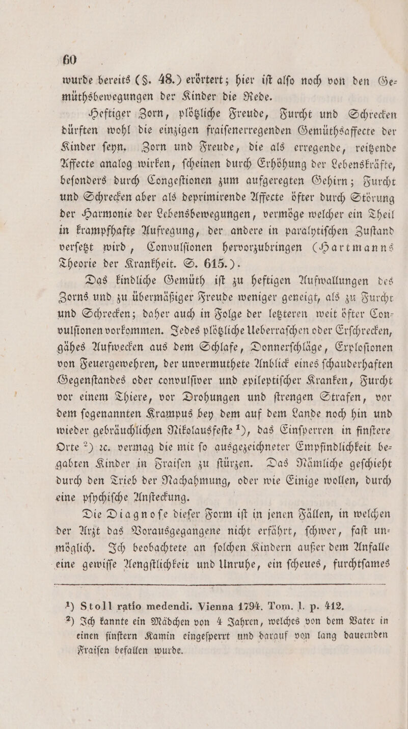 wurde bereits (§. 48.) erörtert; hier iſt alſo noch von den Ge— müthsbewegungen der Kinder die Rede. Heftiger Zorn, plötzliche Freude, Furcht und Schrecken dürften wohl die einzigen fraiſenerregenden Gemüthsaffecte der Kinder ſeyn. Zorn und Freude, die als erregende, reitzende Affecte analog wirken, ſcheinen durch Erhöhung der Lebenskräfte, beſonders durch Congeſtionen zum aufgeregten Gehirn; Furcht und Schrecken aber als deprimirende Affecte öfter durch Störung der Harmonie der Lebensbewegungen, vermöge welcher ein Theil in krampfhafte Aufregung, der andere in paralytiſchen Zuſtand verſetzt wird, Convulſionen hervorzubringen (Hartmanns Theorie der Krankheit. S. 615.) Das kindliche Gemüth iſt zu heftigen Aufwallungen des Zorns und zu übermäßiger Freude weniger geneigt, als zu Furcht und Schrecken; daher auch in Folge der letzteren weit öfter Con— vulfionen vorkommen. Jedes plötzliche Ueberraſchen oder Erſchrecken, gähes Aufwecken aus dem Schlafe, Donnerſchläge, Exploſtonen von Feuergewehren, der unvermuthete Anblick eines ſchauderhaften Gegenſtandes oder convulſiver und epileptiſcher Kranken, Furcht vor einem Thiere, vor Drohungen und ſtrengen Strafen, vor dem ſogenannten Krampus bey dem auf dem Lande noch hin und wieder gebräuchlichen Nikolausfeſte 1), das Einſperren in finſtere Orte ?) ꝛc. vermag die mit fo ausgezeichneter Empfindlichkeit be— gabten Kinder in Fraiſen zu ſtürzen. Das Nämliche geſchieht durch den Trieb der Nachahmung, oder wie Einige wollen, durch eine pſychiſche Anſteckung. | Die Diagnofe diefer Form iſt in jenen Fällen, in welchen der Arzt das Vorausgegangene nicht erfährt, ſchwer, faft un: möglich. Ich beobachtete an ſolchen Kindern außer dem Anfalle eine gewiſſe Aengſtlichkeit und Unruhe, ein ſcheues, furchtſames 1) Stoll ratio medendi. Vienna 1794. Tom. J. p. 412. 2) Ich kannte ein Mädchen von 4 Jahren, welches von dem Vater in einen finſtern Kamin eingeſperrt und darauf von lang dauernden Fraiſen befallen wurde.