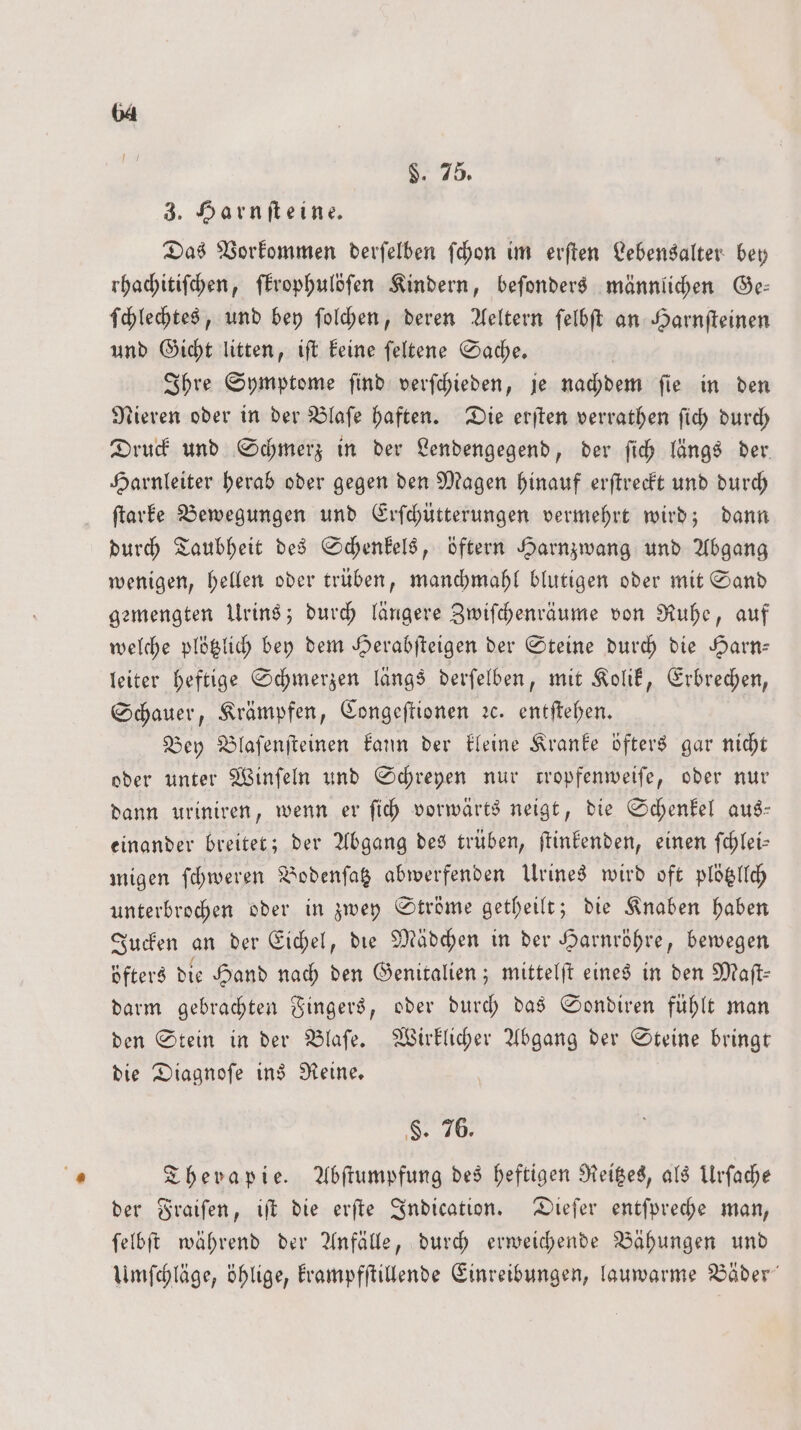 75. 3. Harnſteine. Das Vorkommen derſelben ſchon im erſten Lebensalter bey rhachitiſchen, ſkrophulöſen Kindern, beſonders männlichen Ge— ſchlechtes, und bey ſolchen, deren Aeltern ſelbſt an Harnſteinen und Gicht litten, iſt keine ſeltene Sache. Ihre Symptome ſind verſchieden, je nachdem ſie in den Nieren oder in der Blaſe haften. Die erſten verrathen ſich durch Druck und Schmerz in der Lendengegend, der ſich längs der Harnleiter herab oder gegen den Magen hinauf erſtreckt und durch ſtarke Bewegungen und Erſchütterungen vermehrt wird; dann durch Taubheit des Schenkels, öftern Harnzwang und Abgang wenigen, hellen oder trüben, manchmahl blutigen oder mit Sand gemengten Urins; durch längere Zwiſchenräume von Ruhe, auf welche plötzlich bey dem Herabſteigen der Steine durch die Harn— leiter heftige Schmerzen längs derſelben, mit Kolik, Erbrechen, Schauer, Krämpfen, Congeſtionen ꝛc. entſtehen. Bey Blaſenſteinen kann der kleine Kranke öfters gar nicht oder unter Winſeln und Schreyen nur tropfenweiſe, oder nur dann uriniren, wenn er ſich vorwärts neigt, die Schenkel aus— einander breitet; der Abgang des trüben, ſtinkenden, einen ſchlei— migen ſchweren Bodenſatz abwerfenden Urines wird oft plötzllch unterbrochen oder in zwey Ströme getheilt; die Knaben haben Jucken an der Eichel, die Mädchen in der Harnröhre, bewegen öfters die Hand nach den Genitalien; mittelſt eines in den Maſt— darm gebrachten Fingers, oder durch das Sondiren fühlt man den Stein in der Blaſe. Wirklicher Abgang der Steine bringt die Diagnoſe ins Reine. F. 76. Therapie. Abſtumpfung des heftigen Reitzes, als Urſache der Fraiſen, iſt die erſte Indication. Dieſer entſpreche man, ſelbſt während der Anfälle, durch erweichende Bähungen und Umſchläge, öhlige, krampfſtillende Einreibungen, lauwarme Bäder