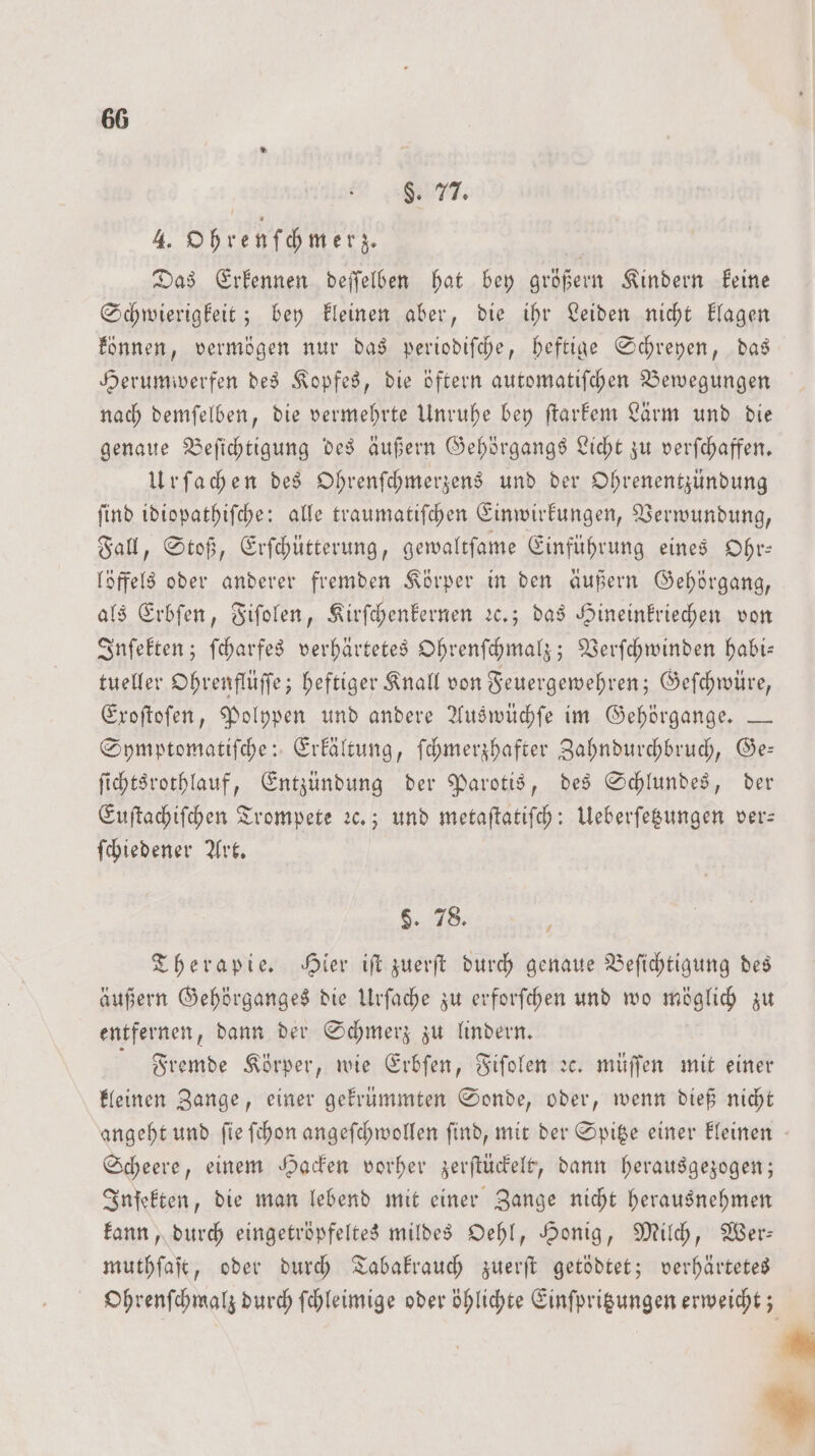 $. 77. 4. Ohrenſchmerz. | Das Erkennen deſſelben hat bey größern Kindern keine Schwierigkeit; bey kleinen aber, die ihr Leiden nicht klagen können, vermögen nur das periodiſche, heftige Schreyen, das Herumwerfen des Kopfes, die öftern automatiſchen Bewegungen nach demſelben, die vermehrte Unruhe bey ſtarkem Lärm und die genaue Beſichtigung des äußern Gehörgangs Licht zu verſchaffen. Urſachen des Ohrenſchmerzens und der Ohrenentzündung ſind idiopathiſche: alle traumatiſchen Einwirkungen, Verwundung, Fall, Stoß, Erſchütterung, gewaltſame Einführung eines Ohr— löffels oder anderer fremden Körper in den äußern Gehörgang, als Erbſen, Fiſolen, Kirſchenkernen ꝛc.; das Hineinkriechen von Inſekten; ſcharfes verhärtetes Ohrenſchmalz; Verſchwinden habi— tueller Ohrenflüſſe; heftiger Knall von Feuergewehren; Geſchwüre, Exoſtoſen, Polypen und andere Auswüchſe im Gehörgange. — Symptomatiſche: Erkältung, ſchmerzhafter Zahndurchbruch, Ge— ſichtsrothlauf, Entzündung der Parotis, des Schlundes, der Euſtachiſchen Trompete ꝛc.; und metaſtatiſch: Ueberſetzungen ver- ſchiedener Art. H. 78. Therapie. Hier iſt zuerſt durch genaue Beſichtigung des äußern Gehörganges die Urſache zu erforſchen und wo möglich zu entfernen, dann der Schmerz zu lindern. Fremde Körper, wie Erbſen, Fiſolen ꝛc. müſſen mit einer kleinen Zange, einer gekrümmten Sonde, oder, wenn dieß nicht angeht und ſie ſchon angeſchwollen ſind, mit der Spitze einer kleinen Scheere, einem Hacken vorher zerſtückelt, dann herausgezogen; Inſekten, die man lebend mit einer Zange nicht herausnehmen kann, durch eingetröpfeltes mildes Oehl, Honig, Milch, Wer: muthſaſt, oder durch Tabakrauch zuerſt getödtet; verhärtetes Ohrenſchmalz durch ſchleimige oder öhlichte Einſpritzungen erweicht; 4