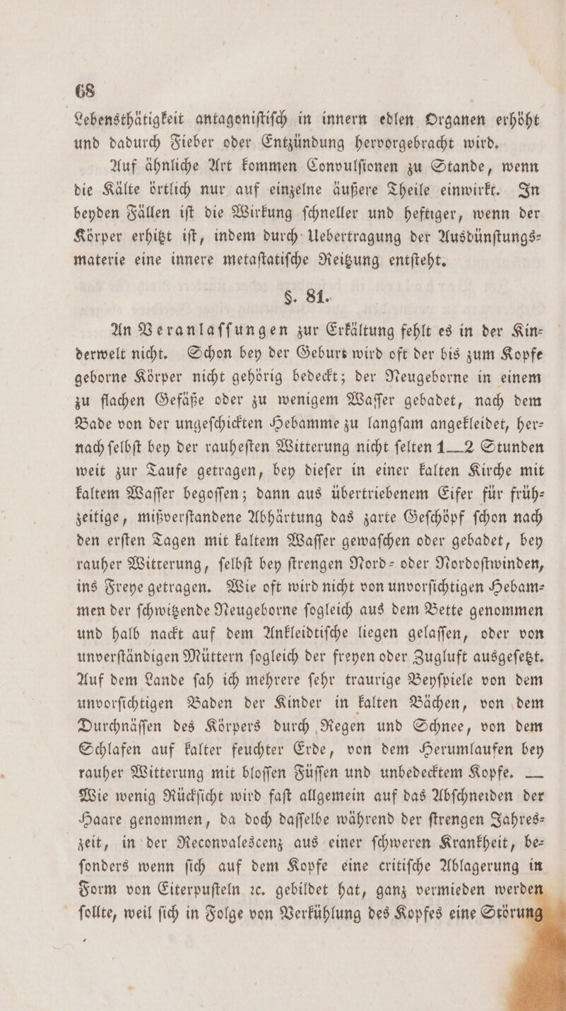 Lebensthätigkeit antagoniſtiſch in innern edlen Organen erhöht und dadurch Fieber oder Entzündung hervorgebracht wird. Auf ähnliche Art kommen Convulſionen zu Stande, wenn die Kälte örtlich nur auf einzelne äußere Theile einwirkt. In beyden Fällen iſt die Wirkung ſchneller und heftiger, wenn der Körper erhitzt iſt, indem durch Uebertragung der Ausdünſtungs— materie eine innere metaſtatiſche Reitzung entſteht. §. 81. An Veranlaſſungen zur Erkältung fehlt es in der Kin- derwelt nicht. Schon bey der Geburt wird oft der bis zum Kopfe geborne Körper nicht gehörig bedeckt; der Neugeborne in einem zu flachen Gefäße oder zu wenigem Waſſer gebadet, nach dem Bade von der ungeſchickten Hebamme zu langſam angekleidet, her— nach ſelbſt bey der rauheſten Witterung nicht ſelten 1__2 Stunden weit zur Taufe getragen, bey dieſer in einer kalten Kirche mit kaltem Waſſer begoſſen; dann aus übertriebenem Eifer für früh— zeitige, mißverſtandene Abhärtung das zarte Geſchöpf ſchon nach den erſten Tagen mit kaltem Waſſer gewaſchen oder gebadet, bey rauher Witterung, ſelbſt bey ſtrengen Nord- oder Nordoſtwinden, ins Freye getragen. Wie oft wird nicht von unvorſichtigen Hebam— men der ſchwitzende Neugeborne ſogleich aus dem Bette genommen und halb nackt auf dem Ankleidtiſche liegen gelaſſen, oder von unverſtändigen Müttern ſogleich der freyen oder Zugluft ausgeſetzt. Auf dem Lande ſah ich mehrere ſehr traurige Beyſpiele von dem unvorſichtigen Baden der Kinder in kalten Bächen, von dem Durchnäſſen des Körpers durch Regen und Schnee, von dem Schlafen auf kalter feuchter Erde, von dem Herumlaufen bey rauher Witterung mit bloſſen Füſſen und unbedecktem Kopfe. — Wie wenig Rückſicht wird faſt allgemein auf das Abſchneiden der Haare genommen, da doch daſſelbe während der ſtrengen Jahres— zeit, in der Reconvalescenz aus einer ſchweren Krankheit, be— ſonders wenn ſich auf dem Kopfe eine critiſche Ablagerung in Form von Eiterpuſteln ꝛc. gebildet hat, ganz vermieden werde ſollte, weil ſich in Folge von Verkühlung des Kopfes eine Srorumg
