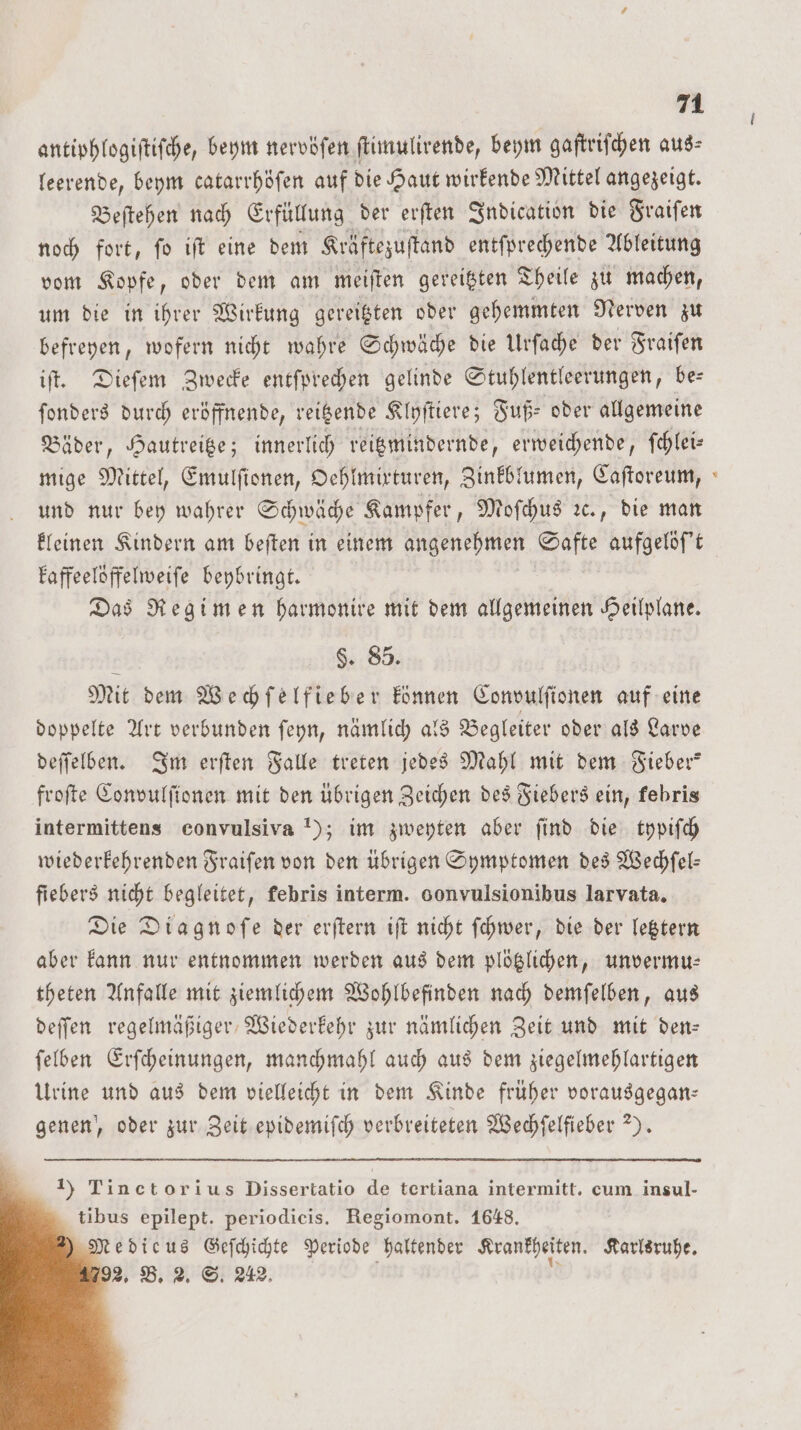 antiphlogiſtiſche, beym nervöſen ſtimulirende, beym gaſtriſchen aus⸗ leerende, beym catarrhöſen auf die Haut wirkende Mittel angezeigt. Beſtehen nach Erfüllung der erſten Indication die Fraiſen noch fort, ſo iſt eine dem Kräftezuſtand entſprechende Ableitung vom Kopfe, oder dem am meiſten gereitzten Theile zu machen, um die in ihrer Wirkung gereitzten oder gehemmten Nerven zu befreyen, wofern nicht wahre Schwäche die Urſache der Fraiſen iſt. Dieſem Zwecke entſprechen gelinde Stuhlentleerungen, be— ſonders durch eröffnende, reitzende Klyſtiere; Fuß⸗ oder allgemeine Bäder, Hautreitze; innerlich reitzmindernde, erweichende, ſchlei— mige Mittel, Emulſionen, Oehlmixturen, Zinkblumen, Caſtoreum, und nur bey wahrer Schwäche Kampfer, Moſchus ꝛc., die man kleinen Kindern am beſten in einem gene ale aufgelöſ't kaffeelöffelweiſe beybringt. Das Regimen harmonire mit dem allgemeinen Heilplane. $. 85. Mit dem Wechſelfieber können Convulſionen auf eine doppelte Art verbunden ſeyn, nämlich als Begleiter oder als Larve deſſelben. Im erſten Falle treten jedes Mahl mit dem Fieber” froſte Convulſionen mit den übrigen Zeichen des Fiebers ein, kebris intermittens convulsiva 1); im zweyten aber find die typiſch wiederkehrenden Fraiſen von den übrigen Symptomen des Wechſel— fiebers nicht begleitet, febris interm. gonvulsionibus larvata. Die Diagnoſe der erſtern iſt nicht ſchwer, die der letztern aber kann nur entnommen werden aus dem plötzlichen, unvermu— theten Anfalle mit ziemlichem Wohlbefinden nach demſelben, aus deſſen regelmäßiger Wiederkehr zur nämlichen Zeit und mit den- ſelben Erſcheinungen, manchmahl auch aus dem ziegelmehlartigen Urine und aus dem vielleicht in dem Kinde früher vorausgegan— genen, oder zur Zeit epidemiſch verbreiteten Wechſelfieber 2). 1) Tinctorius Dissertatio de tertiana intermitt. cum insul- tibus epilept. periodicis. Regiomont. 1648. Medicus Geſchichte Periode haltender Krankheiten. Karlsruhe. 2. B. 2. S. 242.