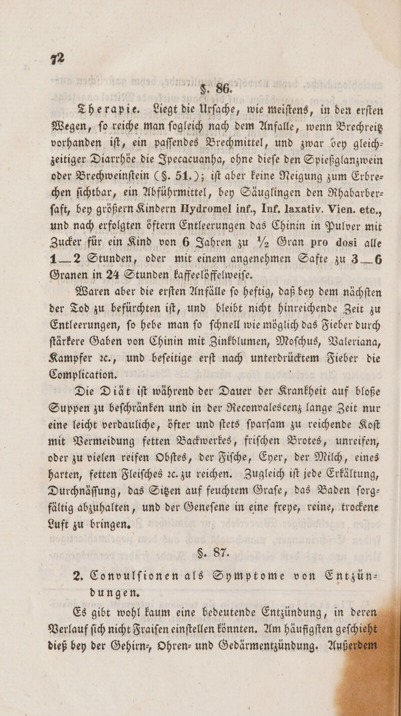 F. 86. Therapie. Liegt die Urſache, wie meiſtens, in den 11 0 Wegen, ſo reiche man ſogleich nach dem Anfalle, wenn Brechreitz vorhanden iſt, ein paſſendes Brechmittel, und zwar bey gleich— zeitiger Diarrhöe die Ipecacuanha, ohne dieſe den Spießglanzwein oder Brechweinſtein (§. 51.); iſt aber keine Neigung zum Erbre— chen ſichtbar, ein Abführmittel, bey Säuglingen den Rhabarber— faft, bey größern Kindern Hydromel inf., Inf. laxativ. Vien. ete,, und nach erfolgten öftern Entleerungen das Chinin in Pulver mit Zucker für ein Kind von 6 Jahren zu ½ Gran pro dosi alle 1—2 Stunden, oder mit einem angenehmen Safte zu 3__6 Granen in 24 Stunden kaffeelöffelweiſe. Waren aber die erſten Anfälle ſo heftig, daß bey dem nächſten der Tod zu befürchten iſt, und bleibt nicht hinreichende Zeit zu Entleerungen, ſo hebe man ſo ſchnell wie möglich das Fieber durch ſtärkere Gaben von Chinin mit Zinkblumen, Moſchus, Valeriana, Kampfer ꝛc., und beſeitige erſt nach unakdriiten Fieber die Complication. Die Diät iſt während der Dauer der Krankheit auf bloße Suppen zu beſchränken und in der Reconvalescenz lange Zeit nur eine leicht verdauliche, öfter und ſtets ſparſam zu reichende Koſt mit Vermeidung fetten Backwerkes, friſchen Brotes, unreifen, oder zu vielen reifen Obſtes, der Fiſche, Eyer, der Milch, eines harten, fetten Fleiſches ꝛc. zu reichen. Zugleich iſt jede Erkältung, Durchnäſſung, das Sitzen auf feuchtem Graſe, das Baden ſorg— fältig abzuhalten, und der Geneſene in eine freye, reine, trockene Luft zu bringen. 88 2. Convulſionen als Symptome von Entzün⸗ dungen Es gibt wohl kaum eine bedeutende Entzündung, in dere Verlauf ſich nicht Fraiſen einſtellen könnten. Am häufigſten gef dieß bey der Gehirn-, Ohren- und Gedärmentzündung. Au