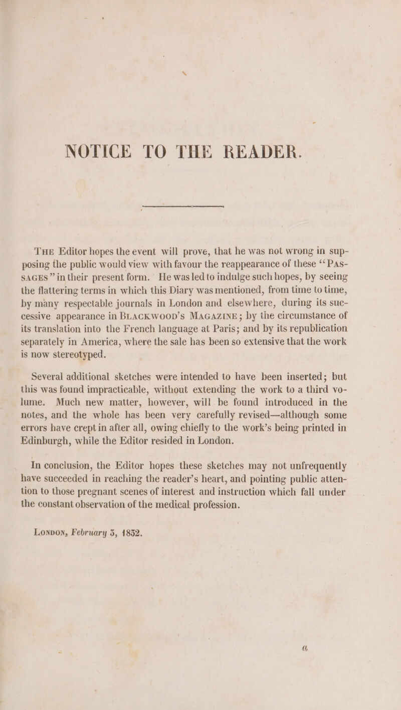 NOTICE TO THE READER. THE Editor hopes the event will prove, that he was not wrong in sup- posing the public would view with favour the reappearance of these ‘‘ Pas- SAGES” in their present form. He was led to indulge such hopes, by seeing the flattering terms in which this Diary was mentioned, from time to time, by many respectable journals in London and elsewhere, during ils suc- cessive appearance in BLACK WOOD’s MAGAZINE; by the circumstance of its translation into the French language at Paris; and by its republication separately in America, where the sale has been so extensive that the work is now stereotyped. Several additional sketches were intended to have been inserted; but this was found impracticable, without extending the work to a third vo- lume. Much new matter, however, will be found introduced in the notes, and the whole has been very carefully revised—although some errors have crept in after all, owing chiefly to the work’s being printed in Edinburgh, while the Editor resided in London. In conclusion, the Editor hopes these sketches may not unfrequently have succeeded in reaching the reader’s heart, and pointing public atten- tion to those pregnant scenes of interest and instruction which fall under the constant observation of the medical. profession.