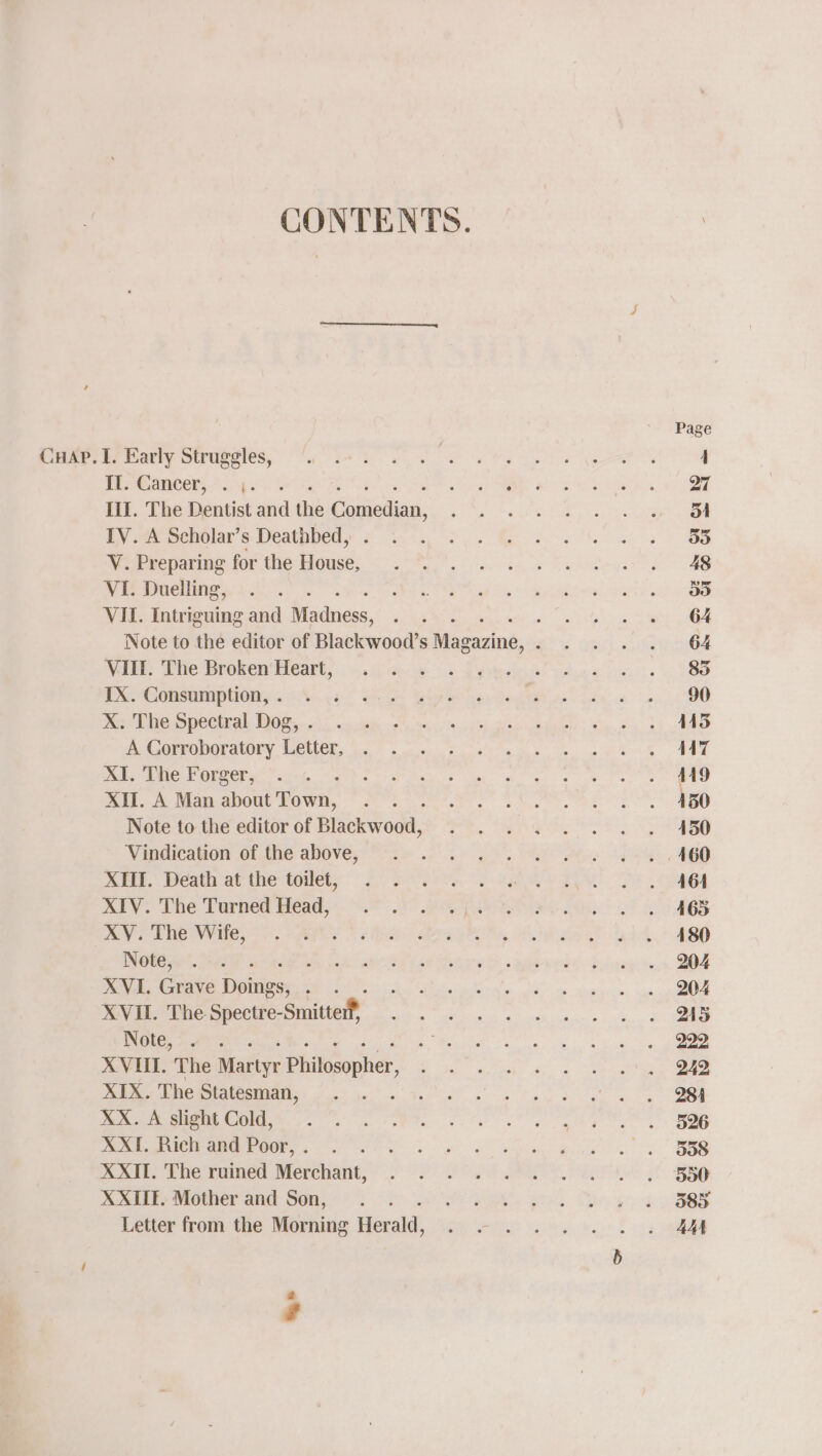 CONTENTS. Il. €aneer, -..;. III. The Dentist ind the Canetian, IV. A Scholar’s Deatabed, V. Preparing for the Hoasc. VI. Duelling, VIL. Intriguing and Niadness, VIII. The Broken Heart, IX. Consumption, . X. The Spectral Dog, . A Corroboratory Letter, XI. The Forger, XII. A Man about Oval, Note to the editor of Blackwood, Vindication of the above, XIII. Death at the toilet, XIV. The Turned Head, XY. The Wife, Note, XVI. Grave Dene XVII. The Spectre- Smite? Note, XVII. The Martyr Philosopher, XIX. The Statesman, XX. A slight Cold, XXI. Rich and Poor, . XXII. The ruined Merchant, XXIIE. Mother and Son, : Letter from the Morning Herald, ?