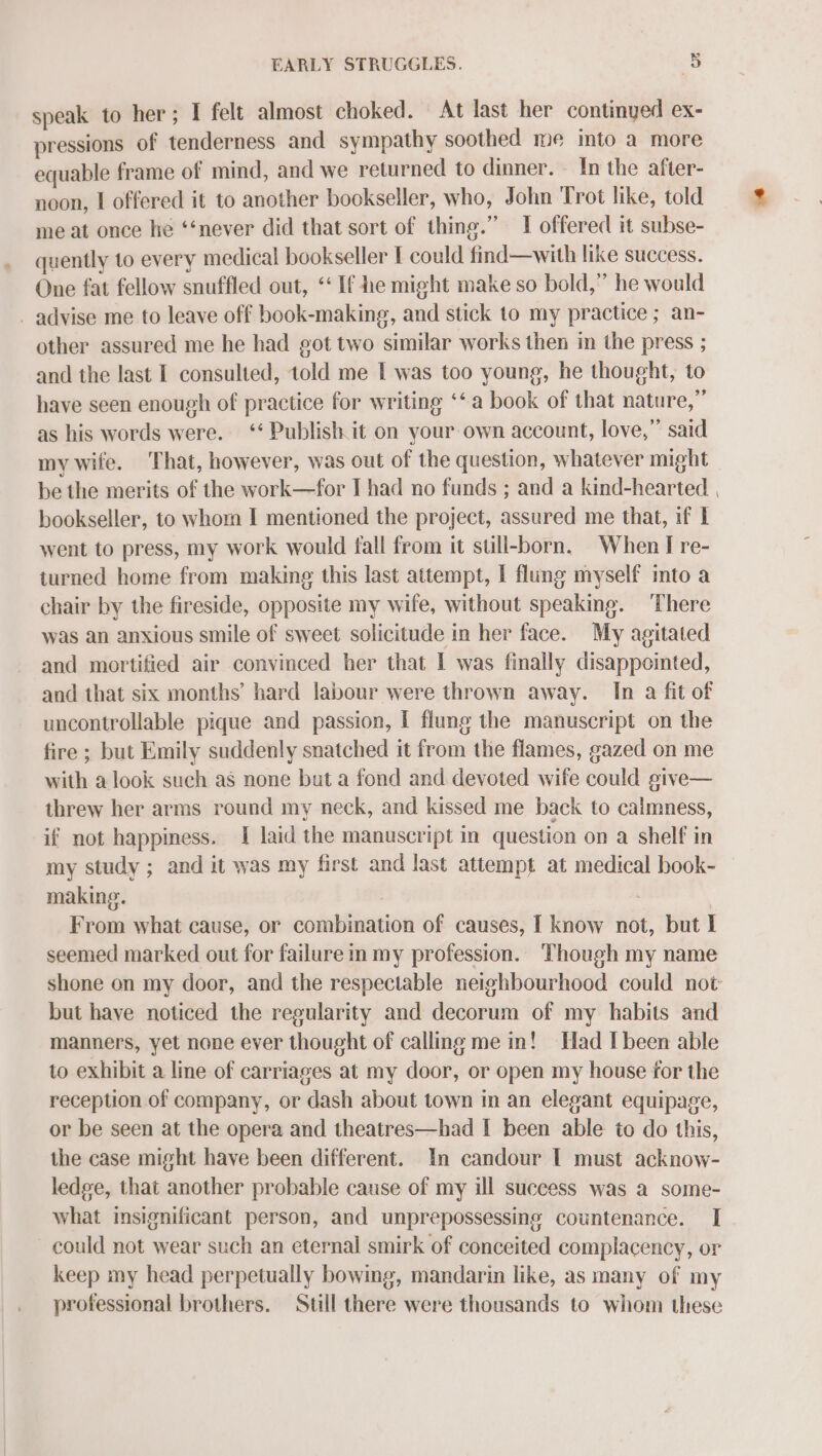 speak to her; I felt almost choked. At last her continyed ex- pressions of tenderness and sympathy soothed me into a more equable frame of mind, and we returned to dinner. . In the after- noon, I offered it to another bookseller, who, John Trot like, told me at once he ‘‘never did that sort of thing.” I offered it subse- quently to every medical bookseller [ could find—with like success. One fat fellow snuffled out, ‘If he might make so bold,” he would _ advise me to leave off book-making, and stick to my practice ; an- other assured me he had got two similar works then in the press ; and the last I consulted, told me I was too young, he thought, to have seen enough of practice for writing ‘‘a book of that nature,” as his words were. ‘‘ Publish it on your own account, love,” said my wife. ‘That, however, was out of the question, whatever might be the merits of the work—for I had no funds ; and a kind-hearted , bookseller, to whom I mentioned the project, assured me that, if I went to press, my work would fall from it sull-born. When I re- turned home from making this last attempt, I flung myself into a chair by the fireside, opposite my wife, without speaking. There was an anxious smile of sweet solicitude in her face. My agitated and mortified air convinced her that I was finally disappointed, and that six months’ hard labour were thrown away. In a fit of uncontrollable pique and passion, I flung the manuscript on the fire ; but Emily suddenly snatched it from the flames, gazed on me with a look such as none but a fond and devoted wife could give— threw her arms round my neck, and kissed me back to caimness, if not happiness. I laid the manuscript in question on a shelf in my study ; and it was my first and last attempt at medical book- making. From what cause, or combination of causes, I know not, but I seemed marked out for failure in my profession. Though my name shone on my door, and the respectable neighbourhood could not: but have noticed the regularity and decorum of my habits and manners, yet none ever thought of calling me nn! Had I been able to exhibit a line of carriages at my door, or open my house for the reception of company, or dash about town in an elegant equipage, or be seen at the opera and theatres—had I been able to do this, the case might have been different. In candour | must acknow- ledge, that another probable cause of my ill success was a some- what insignificant person, and unprepossessing countenance. I could not wear such an eternal smirk of conceited complacency, or keep my head perpetually bowing, mandarin like, as many of my professional brothers. Still there were thousands to whom these