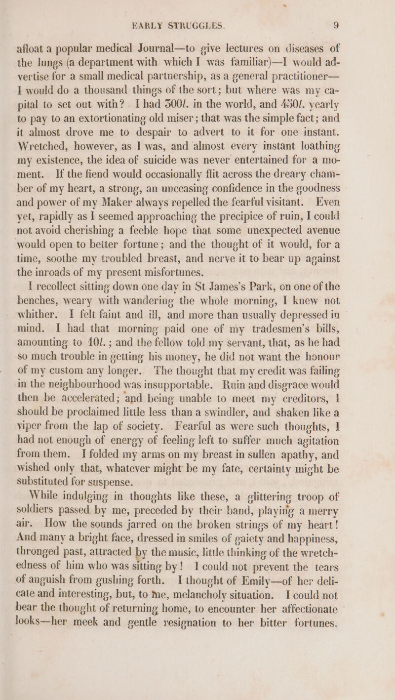 afloat a popular medical Journal—to give lectures on diseases of the lungs (a department with which I was familiar)—I would ad- vertise for a small medical partnership, as a general practitioner— I would do a thousand things of the sort; but where was my ca- pital to set out with? [had 500/. in the world, and 4501. yearly to pay to an extortionating old miser ; that was the simple fact; and it almost drove me to despair to advert to it for one instant. Wretched, however, as I was, and almost every instant loathing my existence, the idea of suicide was never entertained for a mo- ment. If the fiend would occasionally flit across the dreary cham- ber of my heart, a strong, an unceasing confidence in the goodness and power of my Maker always repelled the fearful visitant. Even yet, rapidly as I seemed approaching the precipice of ruin, I could not avoid cherishing a feeble hope that some unexpected avenue would open to beiter fortune; and the thought of it would, for a time, soothe my troubled breast, and nerve it to bear up against the inroads of my present misfortunes. I recollect sitting down one day in St James’s Park, on one of the benches, weary with wandering the whole morning, I knew not whither. I felt faint and ill, and more than usually depressed in mind. I had that morning paid one of my tradesmen’s bills, amounting to 40/.; and the fellow told my servant, that, as he had so much trouble in getting his money, he did not want the honour of my custom any longer. The thought that my credit was failing in the neighbourhood was insupportable. Ruin and disgrace would then be accelerated; and being unable to meet my creditors, | should be proclaimed little less than a swindler, and shaken like a viper from the lap of society. Fearful as were such thoughts, I had not enough of energy of feeling left to suffer much agitation from them. I folded my arms on my breast in sullen apathy, and wished only that, whatever might be my fate, certainty might be substituted for suspense. While indulging in thoughts like these, a glittering troop of soldiers passed by me, preceded by their band, playing a merry air. How the sounds jarred on the broken strings of my heart! And many a bright face, dressed in smiles of gaiety and happiness, thronged past, attracted by the music, little thinking of the wretch- edness of him who was sitting by! I could not prevent the tears of anguish from gushing forth. I thought of Emily—of her deli- cate and interesting, but, to me, melancholy situation. I could not bear the thought of returning home, to encounter her affectionate looks—her meek and gentle resignation to her bitter fortunes.