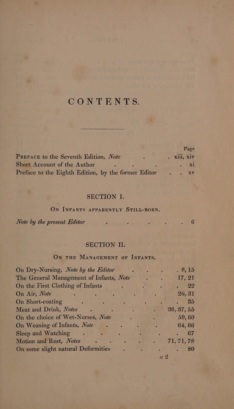 CONTENTS. Page PREFACE to the Seventh Edition, Vote : a. XE OKLY Short Account of the Author ’ ey Preface to the Eighth Edition, by the ne ae Editor Aa ais SECTION I. On INFANTS APPARENTLY STILL-BORN. Note by the present Editor ‘ pre ’ : Bese SECTION II. On THE MANAGEMENT OF INFANTS. On Dry-Nursing, Note by the Editor ; ; , . 8,15 The General Management of Infants, Note i : rat On the First Clothing of Infants : ; : a ee On Air, Note ante : ‘ : ’ 26, 31 On Short-coating : i p : : CK's 9, Meat and Drink, Notes F ; ; 36, 37, 55 On the choice of Wet-Nurses, Note : : 59, 60 On Weaning of Infants, Note ; A é ; 64, 66 Sleep and Watching : : : : : a Motion and Rest, Noées : : : : 71,71, 78 On some slight natural Deformities ; : : oe ae a 2