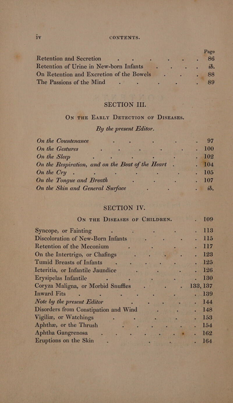 Page Retention and Secretion : 3 5 : ; S86 Retention of Urine in New-born infants é : a es) On Retention and Excretion of the Bowels ; : BF ele The Passions of the Mind é 4 ; 4 eo SECTION III. On THE EARLY DETECTION oF DISEASES. By the present Editor. On the Countenance : ‘ : ; 2 Oe On the Gestures : : ‘ 4 \ . 100 On the Sleep : : ~ 02 On the Respiration, and on the Beat of the aM a . 104 On the Cry. : 4 5 : . 105 On the Tongue and Breath ; : : ee On the Skin and General Surface : F . 26, SECTION IV. On THE DISEASES OF CHILDREN. . 109 Syncope, or Fainting : . : : (ea Discoloration of New-Born Infants { i : - das Retention of the Meconium : ; : eee bb! On the Intertrigo, or Chafings : ‘ d : , 123 Tumid Breasts of Infants : : . ; : . ae Icteritia, or Infantile Jaundice ; : ; Peon bree Erysipelas Infantile : : : «130 Coryza Maligna, or Morbid Snuftles 44 ; . 133,137 Inward Fits . , : : ; -, 189 Note by the present Editor : ; ; . 144 Disorders from Constipation and Wind ; A Nemes Vigiliz, or Watchings ‘ ‘ A ; . 153 Aphthe, or the Thrush ’ ‘ ; : : Mae fay: Aphtha Gangrenosa ‘ : : ; . «| es), Se Eruptions on the Skin , : : . 164