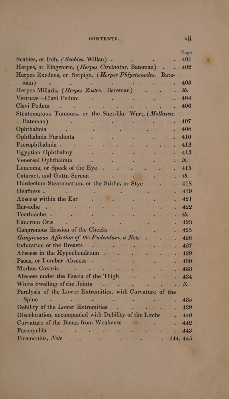 Page Scabies, or Itch, ( Scabies. Willan) .. 401 Herpes, or Ringworm, (Herpes Circinatus. Bateman) 402 Herpes Exedens, or Serpigo, (Herpes Phlyctenodes. Bate- man) ; . 403 Herpes Miliaris, (Hees Ziiblede Bateman) ib. Verrucee—Clavi Pedum 404 Clavi Pedum : . 406 Steatomatous Tumours, or the che like ee (Mollusca. Bateman) 407 Ophthalmia 408 Ophthalmia Purulenta 410 Psorophthalmia . 412 Egyptian Ophthalmy 413 Venereal Ophthalmia ab. Leucoma, or Speck of the Eye A415 Cataract, and Gutta Serena ib. Hordeolum Steatomatum, or the Stithe, or Stye 418 Deafness . 419 Abscess within the Ear 421 Ear-ache 422 Tooth-ache . ib. Cancrum Oris 423 Gangrenous Erosion of the Cheeks 425 Gangrenous Affection of the Pudendum, a Note 426 Induration of the Breasts ' F 427 Abscess in the Hypochondrium . 429 -Psoas, or Lumbar Abscess 430 Morbus Coxaris 433 Abscess under the Fascia of the Thigh 434 White Swelling of the Joints ab. Paralysis of the Lower Extremities, with Gunvatite of the Spine 435 Debility of the Panes ixeremeies 439 Discoloration, accompanied with Debility of the Rinnbs 440 Curvature of the Bones from Weakness i . 442 Paronychia » 443