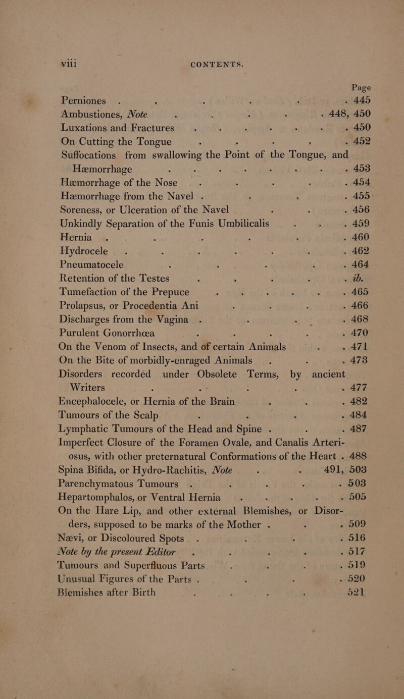 Page Perniones ; : : . 445 Ambustiones, /Vote : : : : . 448, 450 Luxations and Fractures’. ; : 4 ; ; . 450 On Cutting the Tongue : . . 452 Suffocations from swallowing the Point of the Tenens and Hemorrhage ; : 3 . 453 Hemorrhage of the Nose : 3 4 ; . 454 Heemorrhage from the Navel . , i - 455&gt; Soreness, or Ulceration of the Navel : : - 456 Unkindly Separation of the Funis Umbilicalis ; ; . 459 Hernia .. ; : : : . 460 Hydrocele. . : ; 4 , : . 462 Pneumatocele : é : ‘ . 464 Retention of the Testes ; : f , a Tumefaction of the Prepuce : 3 : ; : - 465 Prolapsus, or Procedentia Ani ; : ; . 466 Discharges from the Vagina . oe . 468 Purulent Gonorrhcea ; : . 470 On the Venom of Insects, and of certain Aiiils : ~ A7A On the Bite of morbidly-enraged Animals . : . 473 Disorders recorded under Obsolete Terms, by ancient Writers ; : , - 477 Encephalocele, or Hearn of a Brain : . . 482 Tumours of the Scalp 5 bsnl . 484 Lymphatic Tumours of the Head and Sah : : . 487 Imperfect Closure of the Foramen Ovale, and Canalis Arteri- osus, with other preternatural Conformations of the Heart . 488 Spina Bifida, or Hydro-Rachitis, Note - 491, 503 Parenchymatous Tumours . ; ‘ ; . 903 Hepartomphalos, or Ventral Hernia . ‘ . 505 On the Hare Lip, and other external Blomishesr or Disor- ders, supposed to be marks of the Mother . : - 509 Nevi, or Discoloured Spots . f P . 516 Note by the present Editor. : ; : 17 Tumours and Superfluous Parts ‘ : 19 Unusual Figures of the Parts . ’ , 20 Blemishes after Birth : ; : : 52)