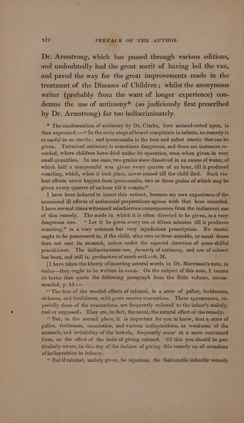 Dr. Armstrong, which has passed through various editions, and undoubtedly had the great merit of having led the van, and paved the way for the great improvements made in the treatment of the Diseases of Children; whilst the anonymous writer (probably from the want of longer experience) con- demns the use of antimony* (so judiciously first prescribed by Dr. Armstrong) far too indiscriminately. * The condemnation of antimony by Dr. Clarke, here animadverted upon, is thus expressed :—‘‘ In the early stage of bowel complaints in infants, no remedy is so useful as an emetic; and ipecacuanha is the best and safest emetic that can be given, Tartarized antimony is sometimes dangerous, and there are instances re- corded, where children have died under its operation, even when given in very small quantities. In one case, two grains were dissolved in an ounce of water, of which half a teaspoonful was given every quarter of an hour, till it produced vomiting, which, when it took place, never ceased till the child died. Such vio- lent effects never happen from ipecacuanha, two or three grains of which may be given every quarter of an hour till it vomits.” I have been induced to insert this extract, because my own experience of the occasional ill effects of antimonial preparations agrees with that here recorded. I have several times witnessed mischievous consequences from the indiscreet use of this remedy. The mode in which it is often directed to be given, is a very dangerous one. “ Let it be given every ten or fifteen minutes till it produces vomiting,” is a very common but very injudicious prescription. No emetic ought to be persevered in, if the child, after two orthree suitable, or usual doses does not cast its stomach, unless under the especial direction of some skilful practitioner. The indiscriminate use, formerly of antimony, and now of calomel has been, and still is, productive of much evil.—S. M. [I have taken the liberty of inserting several words in Dr. Merriman’s note, in italics—they ought to be written inGotp. On the subject of this note, I cannot do better than quote the following paragraph from the little volume, recom- mended, p. 15 :— ‘“‘ The first of the morbid effects of calomel, is a state of pallor, feebleness, sickness, and fretfulness, with green mucous evacuations. These appearances, es- pecially those of the evacuations, are frequently referred to the infant’s malady, real or supposed. They are, in fact, the usual, the natural effect of the remedy. ** But, in the second place, it is important for you to know, that a state of pallor, feebleness, emaciation, and various indispositions, as weakness of the stomach, and irritability of the bowels, frequently occur in a more continued form, as the effect of the habit of giving calomel. Of this you should be par- ticularly aware, in this day of the fashion of giving this remedy on all occasions of indisposition in infancy. “ But ifcalomel, unduly given, be injurious, the fashionable infantile remedy