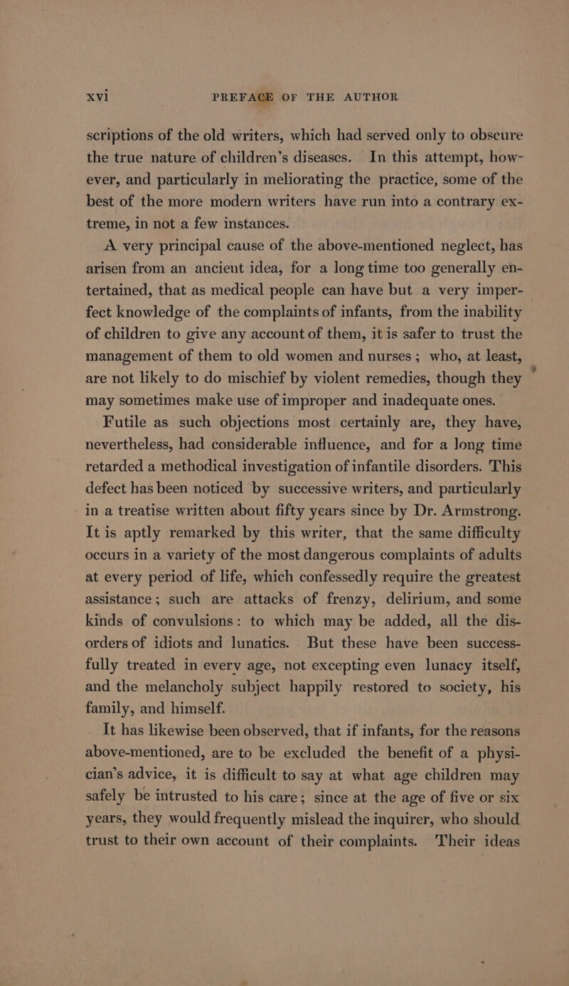 scriptions of the old writers, which had served only to obscure the true nature of children’s diseases. In this attempt, how- ever, and particularly in meliorating the practice, some of the best of the more modern writers have run into a contrary ex- treme, in not a few instances. A very principal cause of the above-mentioned neglect, has arisen from an ancient idea, for a long time too generally en- tertained, that as medical people can have but a very imper- fect knowledge of the complaints of infants, from the inability of children to give any account of them, it is safer to trust the management of them to old women and nurses ; who, at least, are not likely to do mischief by violent remedies, though they . may sometimes make use of improper and inadequate ones. Futile as such objections most certainly are, they have, nevertheless, had considerable influence, and for a long time retarded a methodical investigation of infantile disorders. This defect has been noticed by successive writers, and particularly in a treatise written about fifty years since by Dr. Armstrong. It is aptly remarked by this writer, that the same difficulty occurs in a variety of the most dangerous complaints of adults at every period of life, which confessedly require the greatest assistance; such are attacks of frenzy, delirium, and some kinds of convulsions: to which may be added, all the dis- orders of idiots and lunatics. But these have been success- fully treated in every age, not excepting even lunacy itself, and the melancholy subject happily restored to society, his family, and himself. It has likewise been observed, that if infants, for the reasons above-mentioned, are to be excluded the benefit of a physi- cian’s advice, it is difficult to say at what age children may safely be intrusted to his care; since at the age of five or six years, they would frequently mislead the inquirer, who should trust to their own account of their complaints. Their ideas