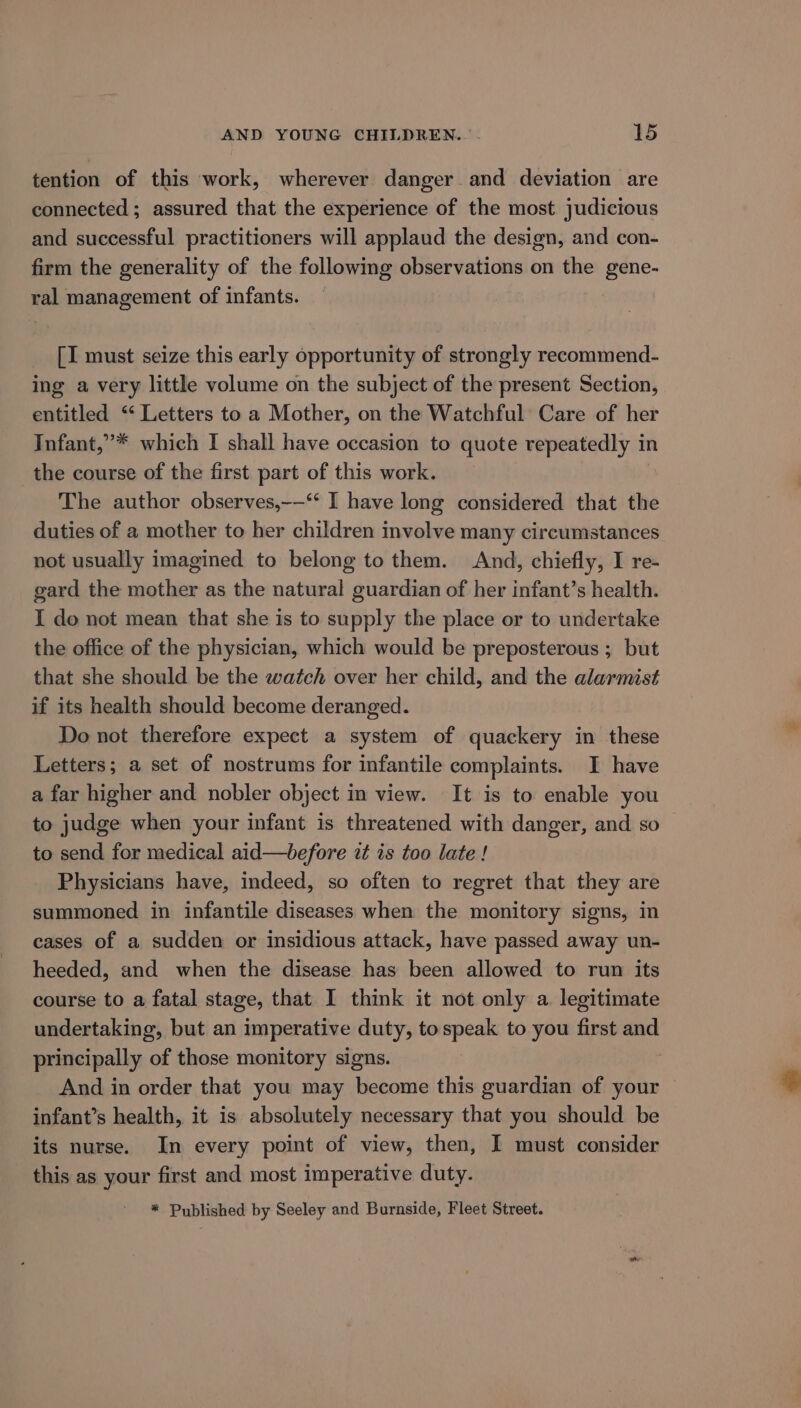 tention of this work, wherever danger and deviation are connected ; assured that the experience of the most judicious and successful practitioners will applaud the design, and con- firm the generality of the following observations on the gene- ral management of infants. [I must seize this early opportunity of strongly recommend- ing a very little volume on the subject of the present Section, entitled “‘ Letters to a Mother, on the Watchful Care of her Infant,”* which I shall have occasion to quote repeatedly in the course of the first part of this work. The author observes,——‘* I have long considered that the duties of a mother to her children involve many circumstances not usually imagined to belong to them. And, chiefly, I re- gard the mother as the natural guardian of her infant’s health. I do not mean that she is to supply the place or to undertake the office of the physician, which would be preposterous ; but that she should be the watch over her child, and the alarmist if its health should become deranged. Do not therefore expect a system of quackery in these Letters; a set of nostrums for infantile complaints. I have a far higher and nobler object in view. It is to enable you to judge when your infant is threatened with danger, and so to send for medical aid—before it is too late ! Physicians have, indeed, so often to regret that they are summoned in infantile diseases when the monitory signs, in cases of a sudden or insidious attack, have passed away un- heeded, and when the disease has been allowed to run its course to a fatal stage, that I think it not only a legitimate undertaking, but an imperative duty, tospeak to you first and principally of those monitory signs. And in order that you may become this guardian of your infant’s health, it is absolutely necessary that you should be its nurse. In every point of view, then, I must consider this as your first and most imperative duty. * Published by Seeley and Burnside, Fleet Street.