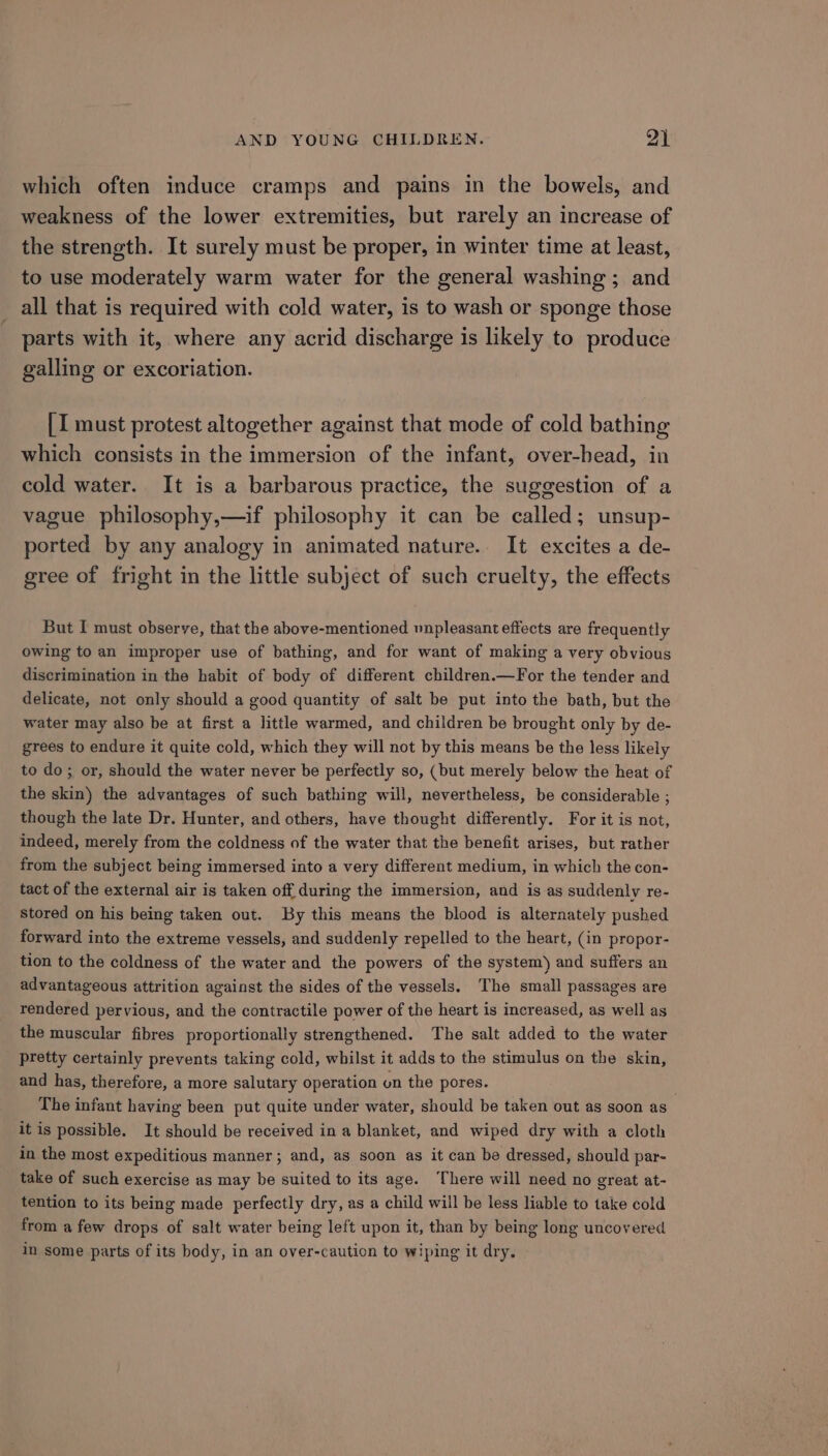 which often induce cramps and pains in the bowels, and weakness of the lower extremities, but rarely an increase of the strength. It surely must be proper, in winter time at least, to use moderately warm water for the general washing ; and all that is required with cold water, is to wash or sponge those parts with it, where any acrid discharge is likely to produce galling or excoriation. [I must protest altogether against that mode of cold bathing which consists in the immersion of the infant, over-head, in cold water. It is a barbarous practice, the suggestion of a vague philosophy,—if philosophy it can be called; unsup- ported by any analogy in animated nature. It excites a de- gree of fright in the little subject of such cruelty, the effects But I must observe, that the above-mentioned unpleasant effects are frequently owing to an improper use of bathing, and for want of making a very obvious discrimination in the habit of body of different. children.—For the tender and delicate, not only should a good quantity of salt be put into the bath, but the water may also be at first a little warmed, and children be brought only by de- grees to endure it quite cold, which they will not by this means be the less likely to do; or, should the water never be perfectly so, (but merely below the heat of the skin) the advantages of such bathing will, nevertheless, be considerable ; though the late Dr. Hunter, and others, have thought differently. For it is not, indeed, merely from the coldness of the water that the benefit arises, but rather from the subject being immersed into a very different medium, in which the con- tact of the external air is taken off during the immersion, and is as suddenly re- stored on his being taken out. By this means the blood is alternately pushed forward into the extreme vessels, and suddenly repelled to the heart, (in propor- tion to the coldness of the water and the powers of the system) and suffers an advantageous attrition against the sides of the vessels. The small passages are rendered pervious, and the contractile power of the heart is increased, as well as the muscular fibres proportionally strengthened. The salt added to the water pretty certainly prevents taking cold, whilst it adds to the stimulus on the skin, and has, therefore, a more salutary operation on the pores. The infant having been put quite under water, should be taken out as soon as it is possible. It should be received in a blanket, and wiped dry with a cloth in the most expeditious manner; and, as soon as it can be dressed, should par- take of such exercise as may be suited to its age. ‘There will need no great at- tention to its being made perfectly dry, as a child will be less liable to take cold from a few drops of salt water being left upon it, than by being long uncovered in some parts of its body, in an over-caution to wiping it dry.