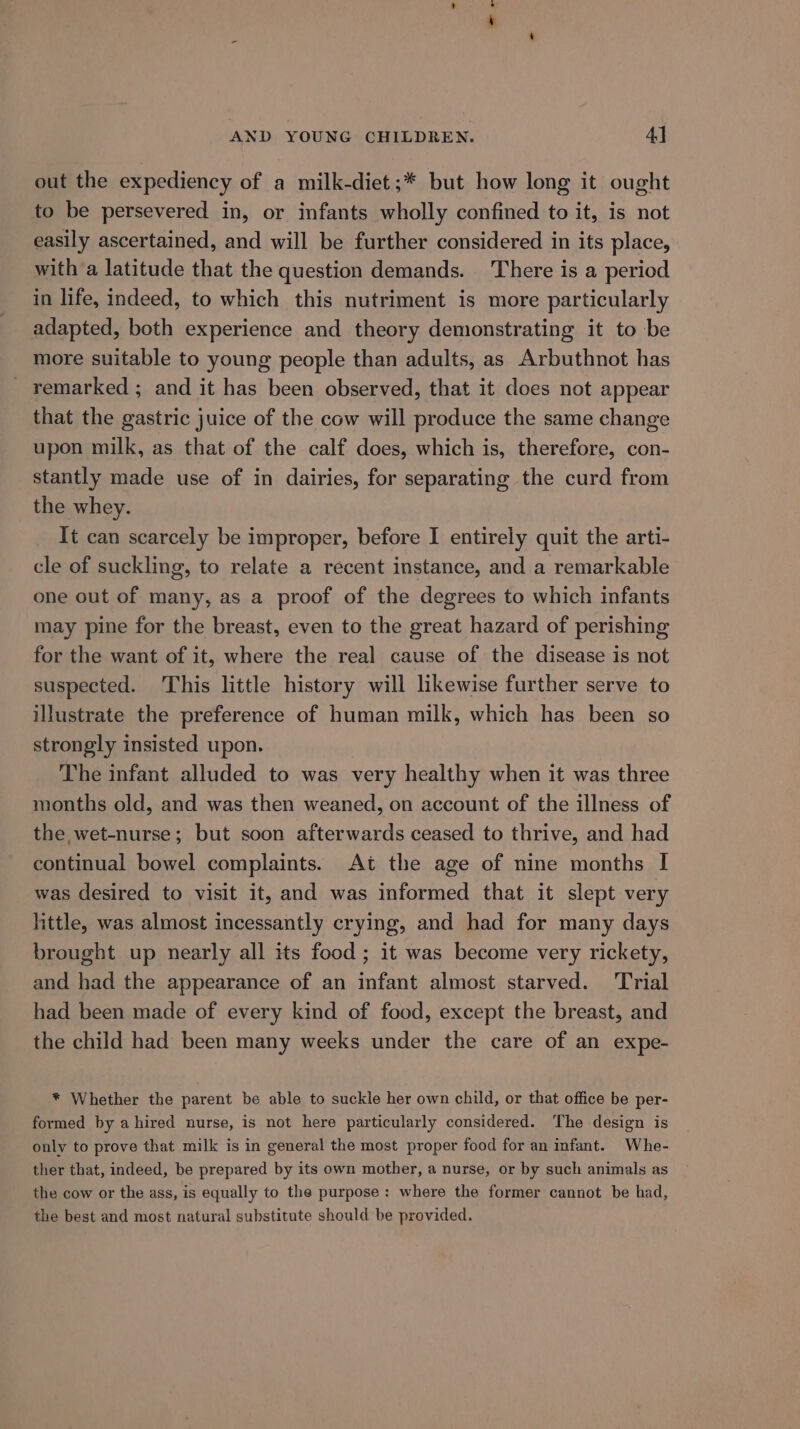 out the expediency of a milk-diet;* but how long it ought to be persevered in, or infants wholly confined to it, is not easily ascertained, and will be further considered in its place, with a latitude that the question demands. There is a period in life, indeed, to which this nutriment is more particularly adapted, both experience and theory demonstrating it to be more suitable to young people than adults, as Arbuthnot has _ remarked ; and it has been observed, that it does not appear that the gastric juice of the cow will produce the same change upon milk, as that of the calf does, which is, therefore, con- stantly made use of in dairies, for separating the curd from the whey. It can scarcely be improper, before I entirely quit the arti- cle of suckling, to relate a recent instance, and a remarkable one out of many, as a proof of the degrees to which infants may pine for the breast, even to the great hazard of perishing for the want of it, where the real cause of the disease is not suspected. This little history will likewise further serve to illustrate the preference of human milk, which has been so strongly insisted upon. The infant alluded to was very healthy when it was three months old, and was then weaned, on account of the illness of the wet-nurse; but soon afterwards ceased to thrive, and had continual bowel complaints. At the age of nine months I was desired to visit it, and was informed that it slept very little, was almost incessantly crying, and had for many days brought up nearly all its food ; it was become very rickety, and had the appearance of an infant almost starved. Trial had been made of every kind of food, except the breast, and the child had been many weeks under the care of an expe- * Whether the parent be able to suckle her own child, or that office be per- formed by a hired nurse, is not here particularly considered. The design is only to prove that milk is in general the most proper food for an infant. Whe- ther that, indeed, be prepared by its own mother, a nurse, or by such animals as the cow or the ass, is equally to the purpose: where the former cannot be had, the best and most natural substitute should be provided.