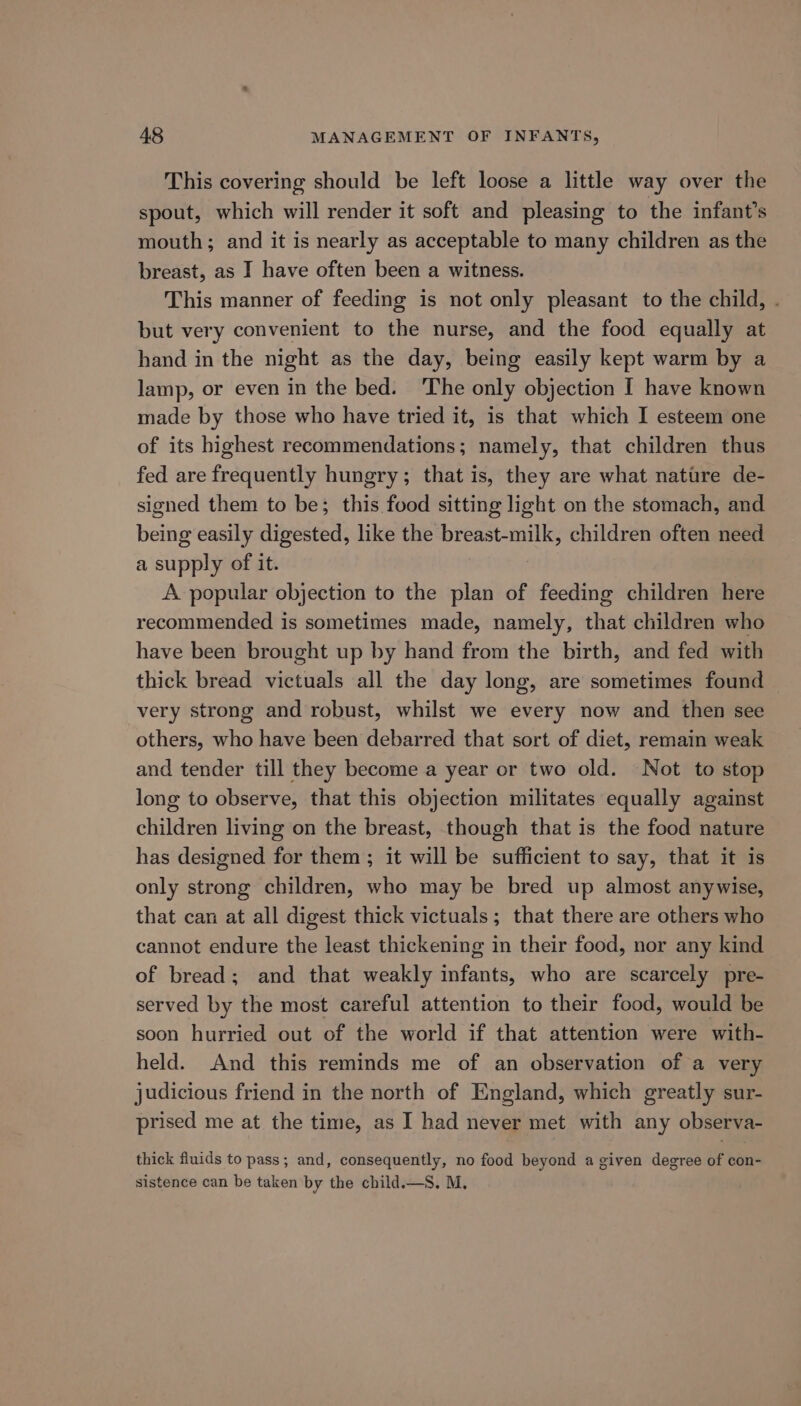 This covering should be left loose a little way over the spout, which will render it soft and pleasing to the infant’s mouth; and it is nearly as acceptable to many children as the breast, as I have often been a witness. This manner of feeding is not only pleasant to the child, . but very convenient to the nurse, and the food equally at hand in the night as the day, being easily kept warm by a lamp, or even in the bed. ‘The only objection I have known made by those who have tried it, is that which I esteem one of its highest recommendations; namely, that children thus fed are frequently hungry; that is, they are what nature de- signed them to be; this food sitting light on the stomach, and being easily digested, like the breast-milk, children often need a supply of it. A popular objection to the plan of feeding children here recommended is sometimes made, namely, that children who have been brought up by hand from the birth, and fed with thick bread victuals all the day long, are sometimes found very strong and robust, whilst we every now and then see others, who have been debarred that sort of diet, remain weak and tender till they become a year or two old. Not to stop long to observe, that this objection militates equally against children living on the breast, though that is the food nature has designed for them ; it will be sufficient to say, that it is only strong children, who may be bred up almost anywise, that can at all digest thick victuals; that there are others who cannot endure the least thickening in their food, nor any kind of bread; and that weakly infants, who are scarcely pre- served by the most careful attention to their food, would be soon hurried out of the world if that attention were with- held. And this reminds me of an observation of a very judicious friend in the north of England, which greatly sur- prised me at the time, as I had never met with any observa- thick fluids to pass; and, consequently, no food beyond a given degree of con- sistence can be taken by the child.—S. M.