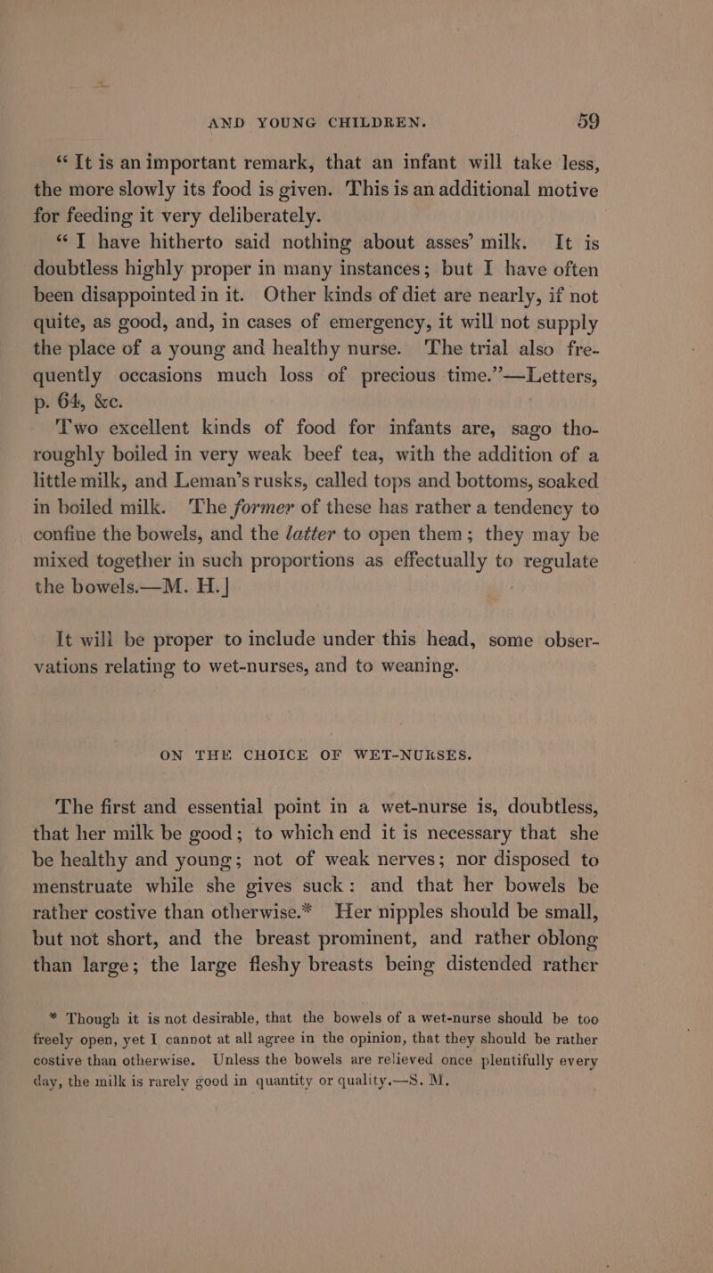 ‘“‘ It is an important remark, that an infant will take less, the more slowly its food is given. This is an additional motive for feeding it very deliberately. “* I have hitherto said nothing about asses’ milk. It is doubtless highly proper in many instances; but I have often been disappointed in it. Other kinds of diet are nearly, if not quite, as good, and, in cases of emergency, it will not supply the place of a young and healthy nurse. The trial also fre- quently occasions much loss of precious time.’—Letters, p. 64, &amp;c. | Two excellent kinds of food for infants are, sago tho- roughly boiled in very weak beef tea, with the addition of a little milk, and Leman’s rusks, called tops and bottoms, soaked in boiled milk. The former of these has rather a tendency to confine the bowels, and the /atfer to open them; they may be mixed together in such proportions as effectually to regulate the bowels.—M. H. | It will be proper to include under this head, some obser- vations relating to wet-nurses, and to weaning. ON THE CHOICE OF WET-NUKSES. The first and essential point in a wet-nurse is, doubtless, that her milk be good; to which end it is necessary that she be healthy and young; not of weak nerves; nor disposed to menstruate while she gives suck: and that her bowels be rather costive than otherwise.* Her nipples should be small, but not short, and the breast prominent, and rather oblong than large; the large fleshy breasts being distended rather * Though it is not desirable, that the bowels of a wet-nurse should be too freely open, yet I cannot at all agree in the opinion, that they should be rather costive than otherwise. Unless the bowels are relieved once plentifully every day, the milk is rarely good in quantity or quality.—S. M.