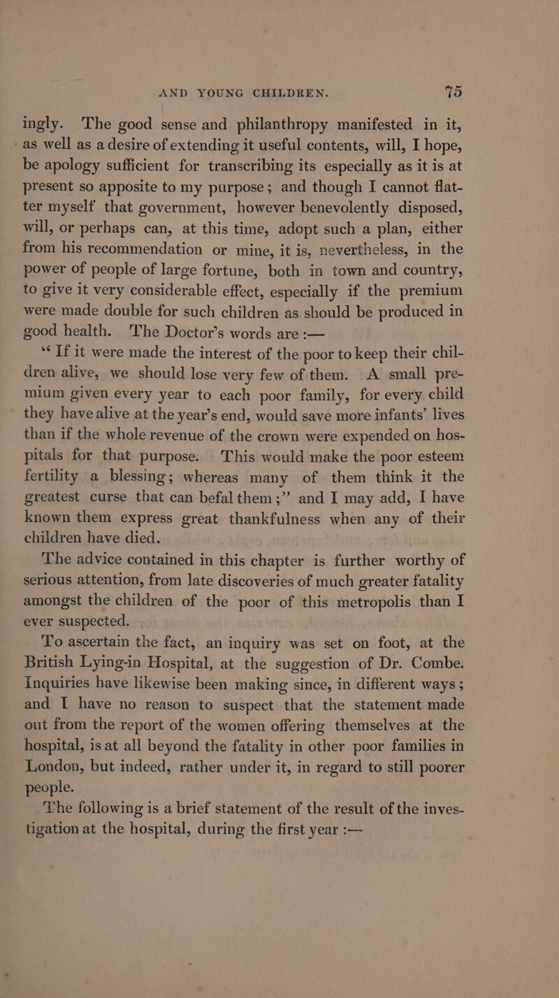 ingly. The good sense and philanthropy manifested in it, as well as a desire of extending it useful contents, will, I hope, be apology sufficient for transcribing its especially as it is at present so apposite to my purpose; and though I cannot flat- ter myself that government, however benevolently disposed, will, or perhaps can, at this time, adopt such a plan, either from his recommendation or mine, it is, nevertheless, in the power of people of large fortune, both in town and country, to give it very considerable effect, especially if the premium were made double for such children as should be produced in good health. The Doctor’s words are :— ‘&lt; Tf it were made the interest of the poor to keep their chil- dren alive, we should lose very few of them. &lt;A small pre- mium given every year to each poor family, for every child they have alive at the year’s end, would save more infants’ lives than if the whole revenue of the crown were expended on hos- pitals for that purpose. This would make the poor esteem fertility a blessing; whereas many of them think it the greatest curse that can befalthem;’’ and I may add, I have known them express great thankfulness when any of their children have died. The advice contained in this chapter is further worthy of serious attention, from late discoveries of much greater fatality amongst the children of the poor of this soa dagoias than I ever suspected. To ascertain the fact, an inquiry was set on foot, at the British Lying-in Hospital, at the suggestion of Dr. Combe. Inquiries have likewise been making since, in different ways 5 and I have no reason to suspect) that the statement made out from the report of the women offering themselves at the hospital, is at all beyond the fatality in other poor families in London, but indeed, rather under it, in regard to still poorer people. The following is a brief statement of the result of the inves- tigation at the hospital, during the first year :—