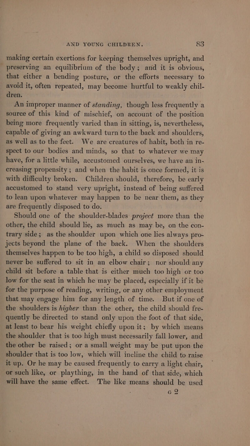 making certain exertions for keeping themselves upright, and preserving an equilibrium of the body; and it is obvious, that either a bending posture, or the efforts necessary to avoid it, often repeated, may become hurtful to weakly chil- dren. An improper manner of standing, though less frequently a source of this kind of mischief, on account of the position being more frequently varied than in sitting, is, nevertheless, capable of giving an awkward turn to the back and shoulders, as well as to the feet. We are creatures of habit, both in re- spect to our bodies and minds, so that to whatever we may have, for a little while, accustomed ourselves, we have an in- creasing propensity ; and when the habit is once formed, it is with difficulty broken. Children should, therefore, be early accustomed to stand very upright, instead of being suffered to lean upon whatever may happen to be near them, as they are frequently disposed to do. Should one of the shoulder-blades project more than the other, the child should lie, as much as may be, on the con- trary side; as the shoulder upon which one lies always pro- jects beyond the plane of the back. When the shoulders themselves happen to be too high, a child so disposed should never be suffered to sit in an elbow chair; nor should any child sit before a table that is either much too high or too low for the seat in which he may be placed, especially if it be for the purpose of reading, writing, or any other employment that may engage him for any length of time. But if one of the shoulders is higher than the other, the child should fre- quently be directed to stand only upon the foot of that side, at least to bear his weight chiefly upon it ; by which means the shoulder that is too high must necessarily fall lower, and the other be raised; or a small weight may be put upon the shoulder that is too low, which will incline the child to raise it up. Or he may be caused frequently to carry a light chair, or such like, or plaything, in the hand of that side, which will have the same effect. The like means should be used G2