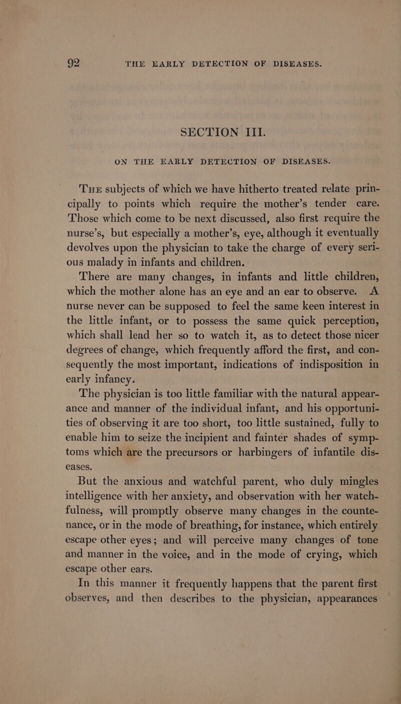 SECTION ITI. ON THE EARLY DETECTION OF DISEASES. THE subjects of which we have hitherto treated relate prin- cipally to points which require the mother’s tender care. Those which come to be next discussed, also first require the nurse’s, but especially a mother’s, eye, although it eventually devolves upon the physician to take the charge of every seri- ous malady in infants and children. There are many changes, in infants and little children, which the mother alone has an eye and an ear to observe. A nurse never can be supposed to feel the same keen interest in the little infant, or to possess the same quick perception, which shall lead her so to watch it, as to detect those nicer degrees of change, which frequently afford the first, and con- sequently the most important, indications of indisposition in early infancy. The physician is too little familiar with the natural appear- ance and manner of the individual infant, and his opportuni- ties of observing it are too short, too little sustained, fully to enable him to seize the incipient and fainter shades of symp- toms which are the precursors or harbingers of infantile dis- eases. But the anxious and watchful parent, who duly mingles intelligence with her anxiety, and observation with her watch- fulness, will promptly observe many changes in the counte- nance, or in the mode of breathing, for instance, which entirely escape other eyes; and will perceive many changes of tone and manner in the voice, and in the mode of crying, which escape other ears. In this manner it frequently happens that the parent first. observes, and then describes to the physician, appearances