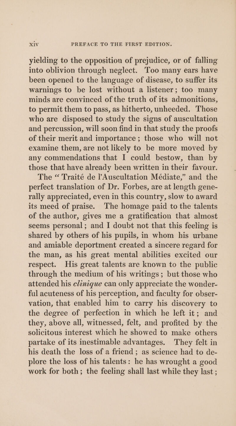 yielding to the opposition of prejudice, or of falling into oblivion through neglect. Too many ears have been opened to the language of disease, to suffer its warnings to be lost without a listener; too many minds are convinced of the truth of its admonitions, to permit them to pass, as hitherto, unheeded. Those who are disposed to study the signs of auscultation and percussion, will soon find in that study the proofs of their merit and importance; those who will not examine them, are not likely to be more moved by any commendations that I could bestow, than by those that have already been written in their favour. The “ Traité de ’Auscultation Médiate,” and the perfect translation of Dr. Forbes, are at length gene- rally appreciated, even in this country, slow to award its meed of praise. The homage paid to the talents of the author, gives me a gratification that almost seems personal; and I doubt not that this feeling is shared by others of his pupils, in whom his urbane and amiable deportment created a sincere regard for the man, as his great mental abilities excited our respect. His great talents are known to the public through the medium of his writings; but those who attended his clanzque can only appreciate the wonder- ful acuteness of his perception, and faculty for obser- vation, that enabled him to carry his discovery to the degree of perfection in which he left it; and they, above all, witnessed, felt, and profited by the solicitous interest which he showed to make others partake of its inestimable advantages. They felt in his death the loss of a friend ; as science had to de- plore the loss of his talents: he has wrought a good work for both; the feeling shall last while they last ;