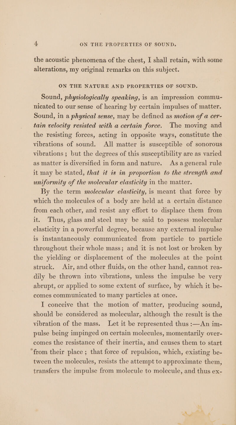 the acoustic phenomena of the chest, I shall retain, with some alterations, my original remarks on this subject. ON THE NATURE AND PROPERTIES OF SOUND. Sound, physiologically speaking, is an impression commu- nicated to our sense of hearing by certain impulses of matter. Sound, in a physical sense, may be defined as motion of a cer- tain velocity resisted with a certain force. The moving and the resisting forces, acting in opposite ways, constitute the vibrations of sound. All matter is susceptible of sonorous vibrations ; but the degrees of this susceptibility are as varied as matter is diversified in form and nature. As ageneral rule it may be stated, that it is in proportion to the strength and uniformity of the molecular elasticity in the matter. By the term molecular elasticity, is meant that force by which the molecules of a body are held at a certain distance from each other, and resist any effort to displace them from it. Thus, glass and steel may be said to possess molecular elasticity in a powerful degree, because any external impulse is instantaneously communicated from particle to particle throughout their whole mass; and it is not lost or broken by the yielding or displacement of the molecules at the point struck. Air, and other fluids, on the other hand, cannot rea- dily be thrown into vibrations, unless the impulse be very abrupt, or applied to some extent of surface, by which it be- comes communicated to many particles at once. I conceive that the motion of matter, producing sound, should be considered as molecular, although the result is the vibration of the mass. Let it be represented thus :—An im- pulse being impinged on certain molecules, momentarily over- comes the resistance of their inertia, and causes them to start ‘from their place ; that force of repulsion, which, existing be- tween the molecules, resists the attempt to approximate them, transfers the impulse from molecule to molecule, and thus ex-