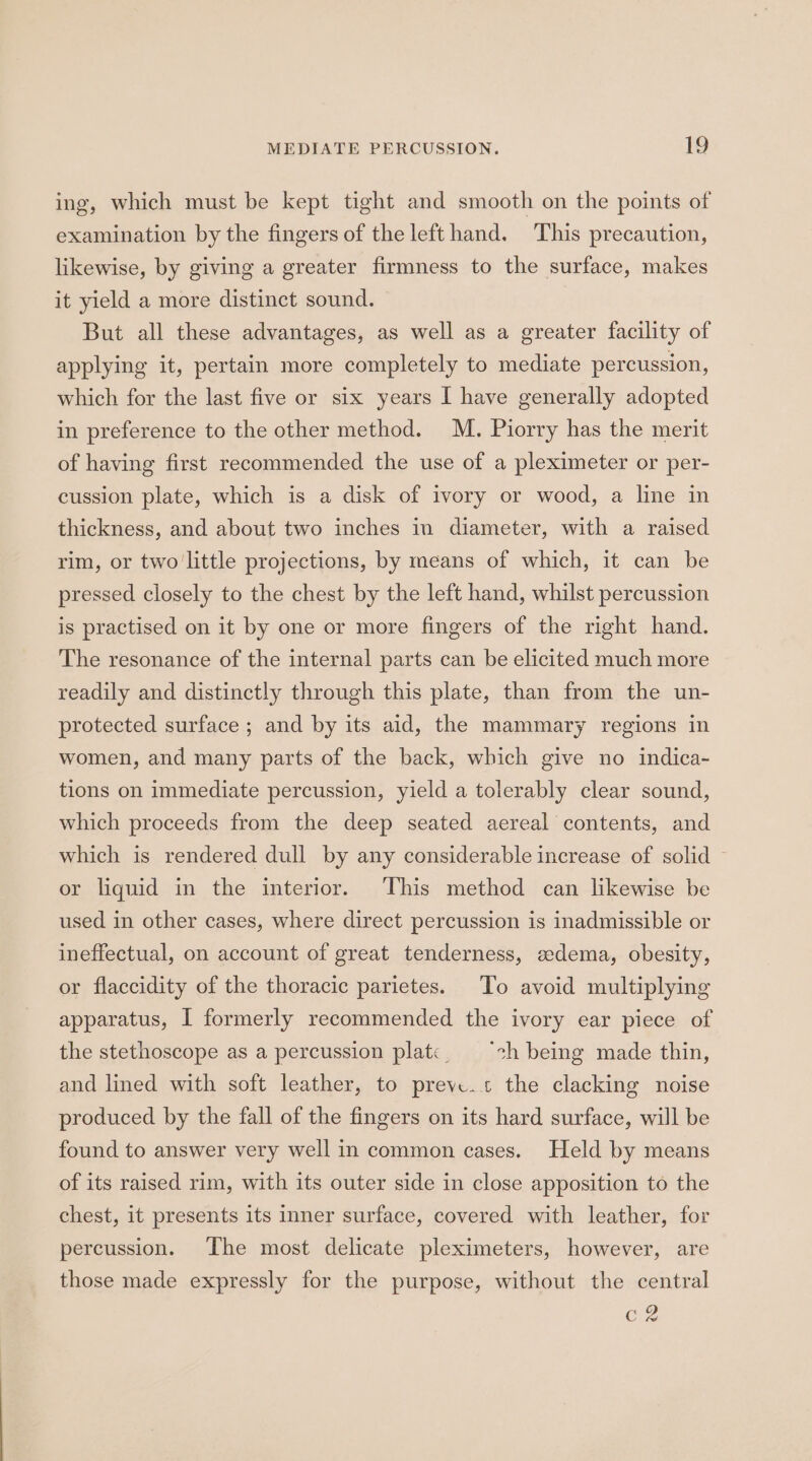 ing, which must be kept tight and smooth on the points of examination by the fingers of the left hand. This precaution, likewise, by giving a greater firmness to the surface, makes it yield a more distinct sound. — But all these advantages, as well as a greater facility of applying it, pertain more completely to mediate percussion, which for the last five or six years I have generally adopted in preference to the other method. M. Piorry has the merit of having first recommended the use of a pleximeter or per- cussion plate, which is a disk of ivory or wood, a line in thickness, and about two inches in diameter, with a raised rim, or two'little projections, by means of which, it can be pressed closely to the chest by the left hand, whilst percussion is practised on it by one or more fingers of the right hand. The resonance of the internal parts can be elicited much more readily and distinctly through this plate, than from the un- protected surface ; and by its aid, the mammary regions in women, and many parts of the back, which give no indica- tions on immediate percussion, yield a tolerably clear sound, which proceeds from the deep seated aereal contents, and which is rendered dull by any considerable increase of solid ~ or liquid in the interior. This method can likewise be used in other cases, where direct percussion is inadmissible or ineffectual, on account of great tenderness, zdema, obesity, or flaccidity of the thoracic parietes. To avoid multiplying apparatus, I formerly recommended the ivory ear piece of the stethoscope as a percussion plat«, ‘ch being made thin, and lined with soft leather, to preve.+ the clacking noise produced by the fall of the fingers on its hard surface, will be found to answer very well in common cases. Held by means of its raised rim, with its outer side in close apposition to the chest, it presents its inner surface, covered with leather, for percussion. The most delicate pleximeters, however, are those made expressly for the purpose, without the central oy