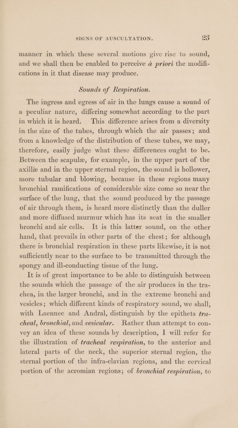 manner in which these several motions give rise to sound, and we shall then be enabled to perceive @ priori the modifi- cations in it that disease may produce. Sounds of Respiration. The ingress and egress of air in the lungs cause a sound of a peculiar nature, differing somewhat according to the part in which it is heard. This difference arises from a diversity in the size of the tubes, through which the air passes; and from a knowledge of the distribution of these tubes, we may, therefore, easily judge what these differences ought to be. Between the scapule, for example, in the upper part of the axillze and in the upper sternal region, the sound is hollower, more tubular and blowing, because in these regions many bronchial ramifications of considerable size come so near the surface of the lung, that the sound produced by the passage of air through them, is heard more distinctly than the duller and more diffused murmur which has its seat in the smaller bronchi and air cells. It is this latter sound, on the other hand, that prevails in other parts of the chest; for although there is bronchial respiration in these parts likewise, it is not sufficiently near to the surface to be transmitted through the spongy and ill-conducting tissue of the lung. It is of great importance to be able to distinguish between the sounds which the passage of the air produces in the tra- chea, in the larger bronchi, and in the extreme bronchi and vesicles; which different kinds of respiratory sound, we shall, with Laennee and Andral, distinguish by the epithets tra- cheal, bronchial, and vesicular. Rather than attempt to con- vey an idea of these sounds by description, I will refer for the illustration of tracheal respiration, to the anterior and lateral parts of the neck, the superior sternal region, the sternal portion of the infra-clavian regions, and the cervical portion of the acromian regions; of bronchial respiration, to