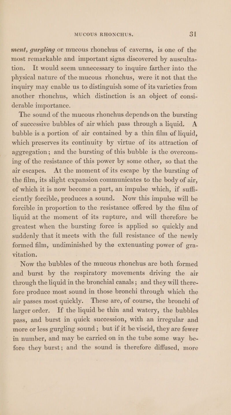 MUCOUS RHONCHUS. 51 ment, gurgling or mucous rhonchus of caverns, is one of the most remarkable and important signs discovered by ausculta- tion. It would seem unnecessary to inquire farther into the physical nature of the mucous rhonchus, were it not that the inquiry may enable us to distinguish some of its varieties from another rhonchus, which distinction is an object of consi- derable importance. The sound of the mucous rhonchus depends on the bursting of successive bubbles of air which pass through a liquid. A bubble is a portion of air contained by a thin film of liquid, which preserves its continuity by virtue of its attraction of ageregation; and the bursting of this bubble is the overcom- ing of the resistance of this power by some other, so that the air escapes. At the moment of its escape by the bursting of the film, its slight expansion communicates to the body of air, of which it is now become a part, an impulse which, if suffi- ciently forcible, produces a sound. Now this impulse will be forcible in proportion to the resistance offered by the film of liquid at the moment of its rupture, and will therefore be greatest when the bursting force is applied so quickly and suddenly that it meets with the full resistance of the newly formed film, undiminished by the extenuating power of gra- vitation. Now the bubbles of the mucous rhonchus are both formed and burst by the respiratory movements driving the air through the liquid in the bronchial canals; and they will there- fore produce most sound in those bronchi through which the air passes most quickly. These are, of course, the bronchi of larger order. If the liquid be thin and watery, the bubbles pass, and burst in quick succession, with an irregular and more or less gurgling sound ; but if it be viscid, they are fewer in number, and may be carried on in the tube some way be- fore they burst; and the sound is therefore diffused, more