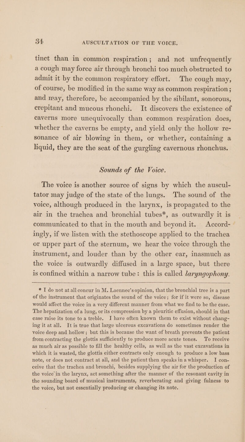 34: AUSCULTATION OF THE VOICE. tinct than in common respiration; and not unfrequently a cough may force air through bronchi too much obstructed to admit it by the common respiratory effort. The cough may, of course, be modified in the same way as common respiration ; and may, therefore, be accompanied by the sibilant, sonorous, crepitant and mucous rhonchi. It discovers the existence of caverns more unequivocally than common respiration does, whether the caverns be empty, and yield only the hollow re- sonance of air blowing in them, or whether, containing a liquid, they are the seat of the gurgling cavernous rhonchus. Sounds of the Voice. The voice is another source of signs by which the auscul- tator may judge of the state of the lungs. The sound of the voice, although produced in the larynx, is propagated to the air in the trachea and bronchial tubes*, as outwardly it is communicated to that in the mouth and beyond it. Accord- ingly, if we listen with the stethoscope applied to the trachea or upper part of the sternum, we hear the voice through the instrument, and louder than by the other ear, inasmuch as the voice is outwardly diffused in a large space, but there is confined within a narrow tube: this is called laryngophony. * T do not at all concur in M. Laennec’s opinion, that the bronchial tree is a part of the instrument that originates the sound of the voice; for if it were so, disease would affect the voice in a very different manner from what we find to be the case. The hepatization of a lung, or its compression by a pleuritic effusion, should in that case raise its tone to a treble. I have often known them to exist without chang- ing it at all. It is true that large ulcerous excavations do sometimes render the voice deep and hollow; but this is because the want of breath prevents the patient from contracting the glottis sufficiently to produce more acute tones. To receive as much air as possible to fill the healthy cells, as well as the vast excavations in which it is wasted, the glottis either contracts only enough to produce a low bass note, or does not contract at all, and the patient then speaks in awhisper. I con- ceive that the trachea and bronchi, besides supplying the air for the production of the voice in the larynx, act something after the manner of the resonant cavity in the sounding board of musical instruments, reverberating and giving fulness to the voice, but not essentially producing or changing its note.