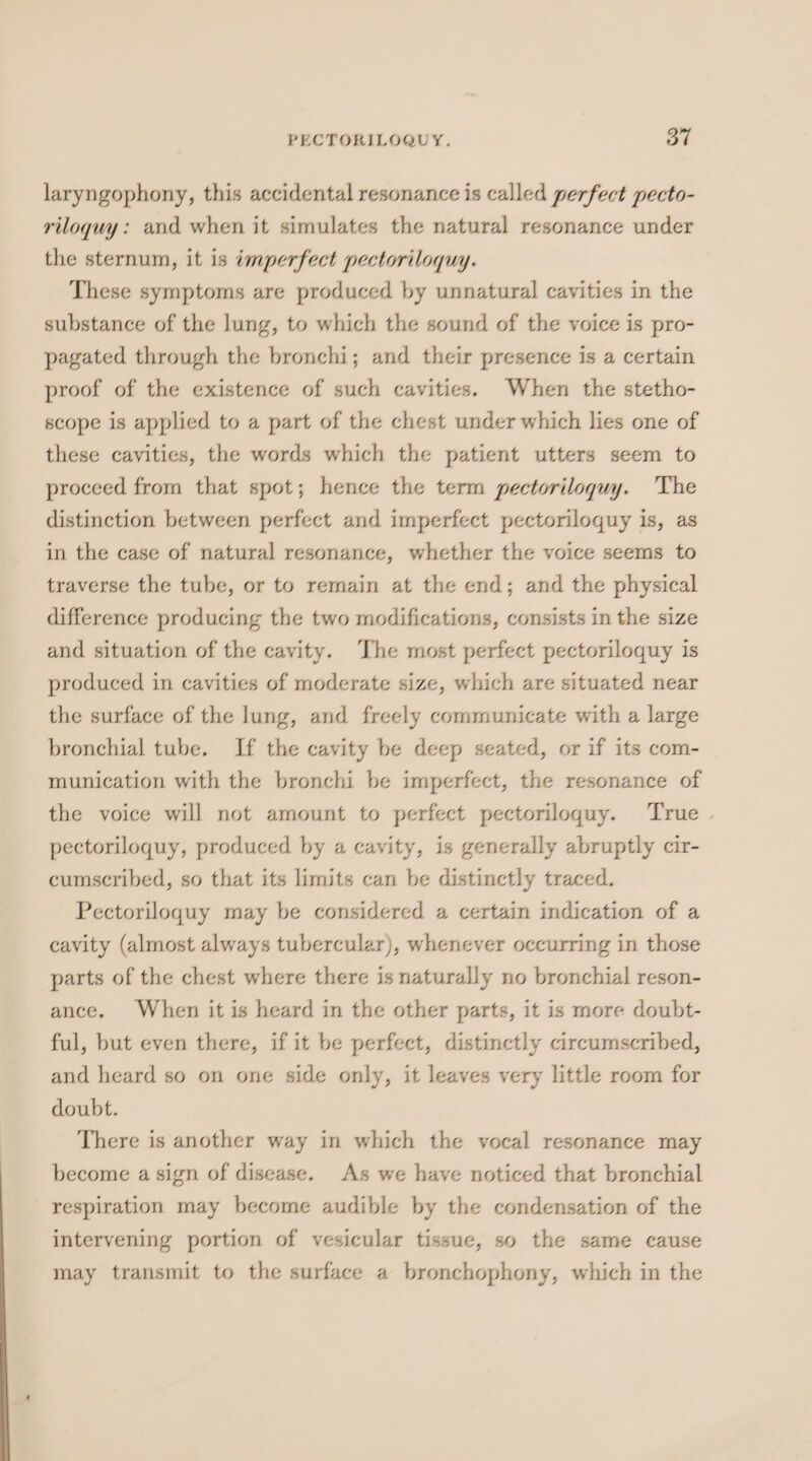 PECTORILOQUY. a7 laryngophony, this accidental resonance is called perfect pecto- riloquy: and when it simulates the natural resonance under the sternum, it is imperfect pectoriloquy. These symptoms are produced by unnatural cavities in the substance of the lung, to which the sound of the voice is pro- pagated through the bronchi; and their presence is a certain proof of the existence of such cavities. When the stetho- scope is applied to a part of the chest under which lies one of these cavities, the words which the patient utters seem to proceed from that spot; hence the term pectoriloquy. The distinction between perfect and imperfect pectoriloquy is, as in the case of natural resonance, whether the voice seems to traverse the tube, or to remain at the end; and the physical difference producing the two modifications, consists in the size and situation of the cavity. ‘The most perfect pectoriloquy is produced in cavities of moderate size, which are situated near the surface of the lung, and freely communicate with a large bronchial tube. If the cavity be deep seated, or if its com- munication with the bronchi be imperfect, the resonance of the voice will not amount to perfect pectoriloguy. True . pectoriloquy, produced by a cavity, is generally abruptly cir- cumscribed, so that its limits can be distinctly traced. Pectoriloquy may be considered a certain indication of a cavity (almost always tubercular), whenever occurring in those parts of the chest where there is naturally no bronchial reson- ance. When it is heard in the other parts, it is more doubt- ful, but even there, if it be perfect, distinctly circumscribed, and heard so on one side only, it leaves very little room for doubt. There is another way in which the vocal resonance may become a sign of disease. As we have noticed that bronchial respiration may become audible by the condensation of the intervening portion of vesicular tissue, so the same cause may transmit to the surface a bronchophony, which in the