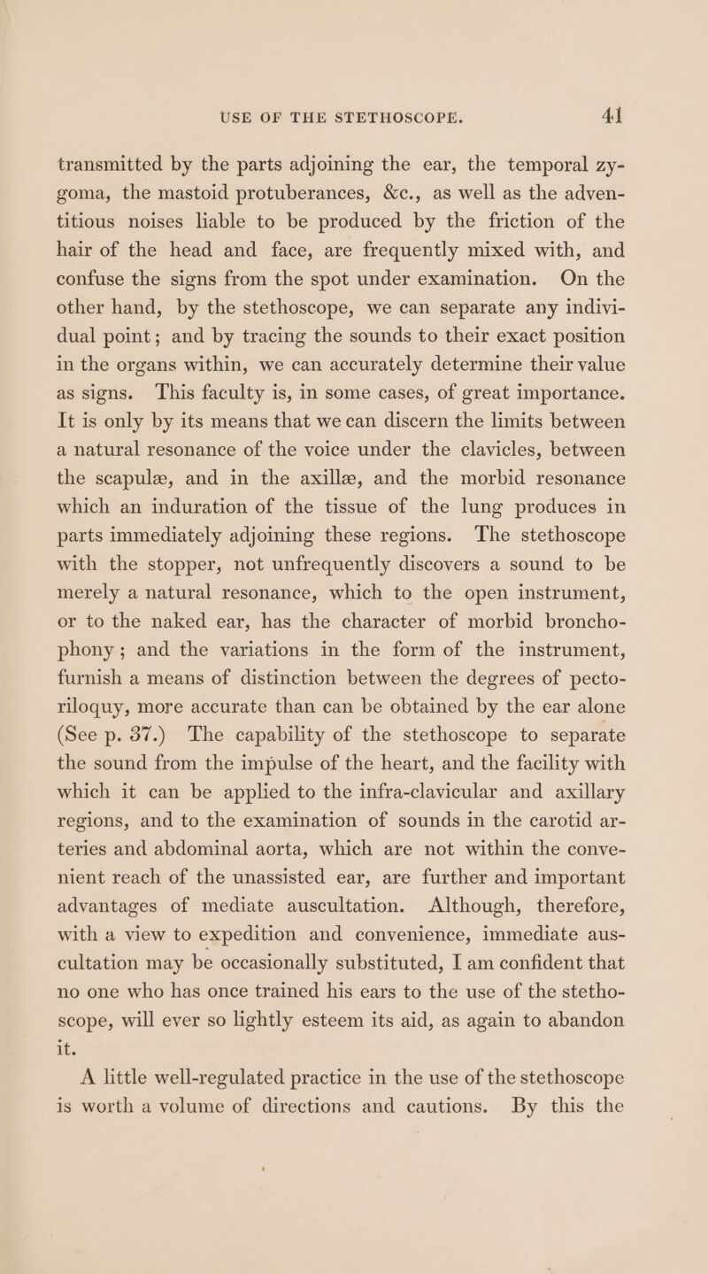 USE OF THE STETHOSCOPE. Al transmitted by the parts adjoining the ear, the temporal zy- goma, the mastoid protuberances, &amp;c., as well as the adven- titious noises liable to be produced by the friction of the hair of the head and face, are frequently mixed with, and confuse the signs from the spot under examination. On the other hand, by the stethoscope, we can separate any indivi- dual point; and by tracing the sounds to their exact position in the organs within, we can accurately determine their value as signs. ‘This faculty is, in some cases, of great importance. It is only by its means that we can discern the limits between a natural resonance of the voice under the clavicles, between the scapule, and in the axille, and the morbid resonance which an induration of the tissue of the lung produces in parts immediately adjoining these regions. The stethoscope with the stopper, not unfrequently discovers a sound to be merely a natural resonance, which to the open instrument, or to the naked ear, has the character of morbid broncho- phony; and the variations in the form of the instrument, furnish a means of distinction between the degrees of pecto- riloquy, more accurate than can be obtained by the ear alone (See p. 87.) The capability of the stethoscope to separate the sound from the impulse of the heart, and the facility with which it can be applied to the infra-clavicular and axillary regions, and to the examination of sounds in the carotid ar- teries and abdominal aorta, which are not within the conve- nient reach of the unassisted ear, are further and important advantages of mediate auscultation. Although, therefore, with a view to expedition and convenience, immediate aus- cultation may be occasionally substituted, I am confident that no one who has once trained his ears to the use of the stetho- scope, will ever so lightly esteem its aid, as again to abandon it; A little well-regulated practice in the use of the stethoscope is worth a volume of directions and cautions. By this the