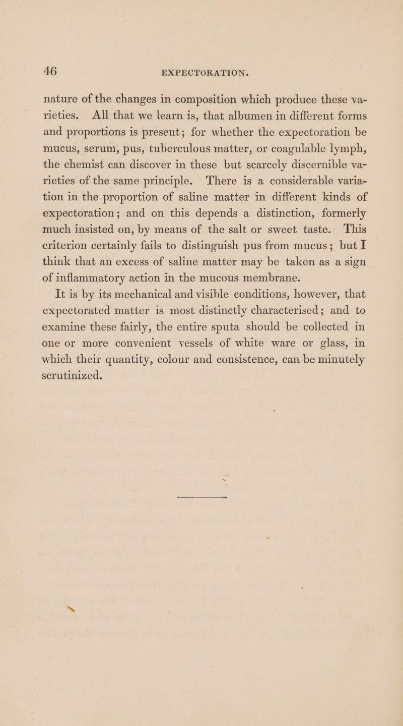 nature of the changes in composition which produce these va- rieties. All that we learn is, that albumen in different forms and proportions is present; for whether the expectoration be mucus, serum, pus, tuberculous matter, or coagulable lymph, the chemist can discover in these but scarcely discernible va- rieties of the same principle. There is a considerable varia- tion in the proportion of saline matter in different kinds of expectoration; and on this depends a distinction, formerly much insisted on, by means of the salt or sweet taste. This criterion certainly fails to distinguish pus from mucus; but I think that an excess of saline matter may be taken as a sign of inflammatory action in the mucous membrane. It is by its mechanical and visible conditions, however, that expectorated matter is most distinctly characterised; and to examine these fairly, the entire sputa should be collected in one or more convenient vessels of white ware or glass, in which their quantity, colour and consistence, can be minutely scrutinized.